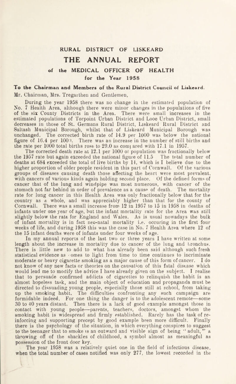 THE ANNUAL REPORT of the MEDICAL OFFICER OF HEALTH for the Year 1958 To the Chairman and Members of the Rural District Council of Liskeard. Mr. Chairman, Mrs. Tregarthen and Gentlemen. During the year 1958 there was no change in the estimated population of No. 7 Health Area, although there were minor changes in the populations of five of the six County Districts in the Area. There were small increases in the estimated populations of Torpoint Urban District and Looe Urban District, small decreases in those of St. Germans Rural District, Liskeard Rural District and Saltash Municipal Borough, whilst that of Liskeard Municipal Borough was unchanged. The corrected birth rate of 14.9 per 1000 was below the national figure of 16.4 per 100 ). There was an increase in the number of still births and the rate per 1000 total births rose to 29.0 as conq ared with 17.1 in 1957. The corrected death rate at 12.1 per 1000 ol population was fractionally below the 1957 rate but again exceeded the national figure of 11.5 The total number of deaths at 684 exceeded the total of live births by 14, which is I believe due to the higher proportion of older people resident in this part of Cornwall. Of the various groups of diseases causing death those affecting the heart were most prevalent, with cancers of various kinds again holding second place. Of the defined forms of cancer that of the lung and windpipe was most numerous, with cancer of the stomach not far behind in order of prevalence as a cause of death. The mortality rate for lung cancer in this Health Area was only fractionally below that for the country as a whole, and was appreciably higher than that for the county of Cornwall. There was a small increase from 12 in 1957 to 15 in 1958 in deaths of infants under one year of age, but the infant mortality rate for the Area was still slightly below the rate for England and Wales. As is usual nowadays the bulk of infant mortality is in fact neo-natal mortality i.e. occuring in the first four weeks of life, and during 1958 this was the case in No. 7 Health Area where 12 of the 15 infant deaths were of infants under four weeks of age. In my annual reports of the last two or three years I have written at some length about the increase in mortality due to cancer of the lung and bronchus. There is little new to add to what has already been said although such fresh statistical evidence as • ornes to light from time to time continues to incriminate moderate or heavy cigarette smoking as a major cause of this form of cancer. I do not know of any new facts or theories on the causation of this fatal disease which would lead me to modify the advice I have already given on the subject. I realise that to persuade confirmed addicts of cigarettes to relinquish the habit is an almost hopeless task, and the main object of education and propaganda must be directed to dissuading young people, especially those still at school, from taking up the smoking habit. The difficulties confronting any such campaign are formidable indeed. For one thing the danger is to the adolescent remote—some 30 to 40 years distant. Then there is a lack of good example amongst those in contact with young people—parents, teachers, doctors, amongst whom the smoking habit is widespread and firmly established. Rarely has the task of re¬ inforcing and supporting precept by good example been more difficult. Finally there is the psychology of the situation, in which everything conspires to suggest to the teenager that to smoke is an outward and visible sign of being “ adult, *' a throwing off of the shackles of childhood, a symbol almost as meaningful as possession of the front door key. The year 1958 was a relatively quiet one in the field of infectious disease, when the total number of cases notified was only 277, the lowest recorded in the