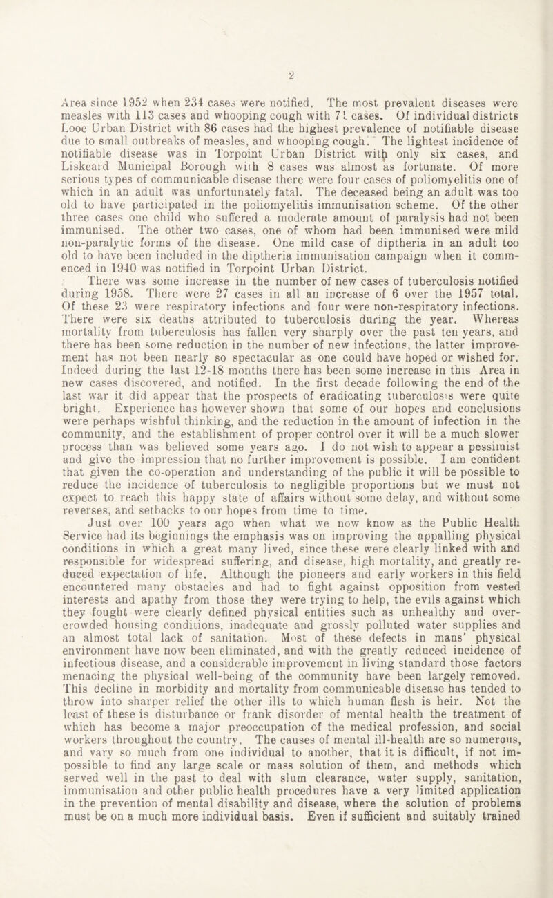 Area since 1952 when 234 cases were notified. The most prevalent diseases were measles with 113 cases and whooping cough with 7!. cases. Of individual districts Looe Urban District with 86 cases had the highest prevalence of notifiable disease due to small outbreaks of measles, and whooping cough.' The lightest incidence of notifiable disease was in Torpoint Urban District witjji only six cases, and Liskeard Municipal Borough wiih 8 cases was almost as fortunate. Of more serious types of communicable disease there were four cases of poliomyelitis one of which in an adult was unfortunately fatal. The deceased being an adult was too old to have participated in the poliomyelitis immunisation scheme. Of the other three cases one child who suffered a moderate amount of paralysis had not been immunised. The other two cases, one of whom had been immunised were mild non-paralytic forms of the disease. One mild case of diptheria in an adult too old to have been included in the diptheria immunisation campaign when it comm¬ enced in 1940 was notified in Torpoint Urban District. There was some increase in the number of new cases of tuberculosis notified during 1958. There were 27 cases in all an increase of 6 over the 1957 total. Of these 23 were respiratory infections and four were non-respiratory infections. There were six deaths attributed to tuberculosis during the year. Whereas mortality from tuberculosis has fallen very sharply over the past ten years, and there has been some reduction in the number of new infections, the latter improve¬ ment has not been nearly so spectacular as one could have hoped or wished for. Indeed during the last 12-18 months there has been some increase in this Area in new cases discovered, and notified. In the first decade following the end of the last war it did appear that the prospects of eradicating tuberculosis were quite bright. Experience has however shown that some of our hopes and conclusions were perhaps wishful thinking, and the reduction in the amount of infection in the community, and the establishment of proper control over it will be a much slower process than was believed some years ago. I do not wish to appear a pessimist and give the impression that no further improvement is possible. I am confident that given the co-operation and understanding of the public it will be possible to reduce the incidence of tuberculosis to negligible proportions but we must not expect to reach this happy state of affairs without some delay, and without some reverses, and setbacks to our hopes from time to time. Just over 100 years ago when what we now know as the Public Health Service had its beginnings the emphasis was on improving the appalling physical conditions in which a great many lived, since these were clearly linked with and responsible for widespread suffering, and disease, high mortality, and greatly re¬ duced expectation of life. Although the pioneers and early workers in this field encountered many obstacles and had to fight against opposition from vested interests and apathy from those they were trying to help, the evils against which they fought were clearly defined physical entities such as unhealthy and over¬ crowded housing conditions, inadequate and grossly polluted water supplies and an almost total lack of sanitation. Most of these defects in mans' physical environment have now been eliminated, and with the greatly reduced incidence of infectious disease, and a considerable improvement in living standard those factors menacing the physical well-being of the community have been largely removed. This decline in morbidity and mortality from communicable disease has tended to throw into sharper relief the other ills to which human flesh is heir. Not the least of these is disturbance or frank disorder of mental health the treatment of which has become a major preoccupation of the medical profession, and social workers throughout the country. The causes of mental ill-health are so numerous, and vary so much from one individual to another, that it is difficult, if not im¬ possible to find any large scale or mass solution of them, and methods which served well in the past to deal with slum clearance, water supply, sanitation, immunisation and other public health procedures have a very limited application in the prevention of mental disability and disease, where the solution of problems must be on a much more individual basis. Even if sufficient and suitably trained