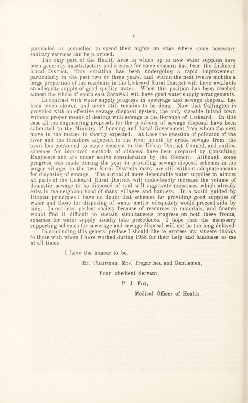 sanitary services can be provided. The only part of the Health Area in which up to now water supplies have been generally unsatisfactory and a cause for some concern has been the Liskeard Rural District. This situation has been undergoing a rapid improvement, particularly in the past two or three years, and within the next twelve mohths a large proportion of the residents in the Liskeard Rural District will have available an adequate supply of good quality water. When this position has been reached almost the whole of south east Cornwall will have good water supply arrangements. In contrast with water supply progress in sewerage and sewage disposal has been much slower, and much still remains to be done. Now that Callington is provided with an effective sewage disposal system, the only sizeable inland town without proper means of dealing with sewage is the Borough of Liskeard. In this case all the engineering proposals for the provision of sewage disposal have been submitted to the Ministry of housing and Local Government from whom the next move in the matter is shortly expected. At Looe the question of pollution of the river and the foreshore adjacent to the river mouth by crude sewage from the town has continued to cause concern to the Urban District Council, and outline schemes for improved methods of disposal have been prepared by Consulting Engineers and are under active consideration by the Council. Although some progress was made during the year in providing sewage disposal schemes in the larger villages in the two Rural Districts many are still without adequate means for disposing of sewage. The arrival of more dependable water supplies in almost all parts of the Liskeard Rural District will undoubtedly increase the volume of domestic sewage to be disposed of and will aggravate nuisances which already exist in the neighbourhood of many villages and hamlets. In a world guided by Utopian principles I have no doubt that schemes for providing good supplies of water and those for disposing of waste matter adequately would proceed side by side. In our less, perfect society because of resources in materials, and finance would find it difficult to sustain simultaneous progress on both these fronts, schemes for water supply usually take precedence. I hope that the necessary supporting schemes for sewerage and sewage disposal will not be too long delayed. In concluding this general preface I should like to express my sincere thanks to those with whom I have worked during 1958 for their help and kindness to me at all times I have the honour to be, Mr. Chairman, Mrs, Tregartheo and Gentlemen, Your obedient Servant, P. J, Fox, Medical Officer of Health.