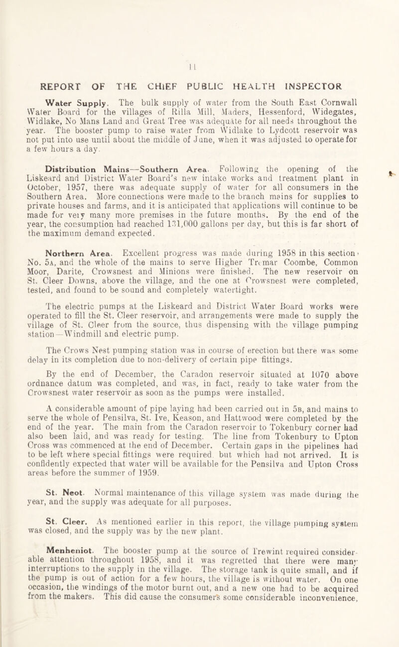 REPORT OF THE CHIEF PUBLIC HEALTH INSPECTOR Water Supply. The bulk supply of water from the South East Cornwall Water Board for the villages of Rilla Mill, Maders, ITessenford, Widegates, Widlake, No Alans Land and Great Tree was adequate for all needs throughout the year. The booster pump to raise water from Widlake to Lydcott reservoir was not put into use until about the middle of June, when it was adjusted to operate for a few hours a day. Distribution Mains—Southern Area. Following the opening of the Liskeard and District Water Board's new intake works and treatment plant in October, 1957, there was adequate supply of water for all consumers in the Southern Area. More connections were made to the branch mains for supplies to private houses and farms, and it is anticipated that applications will continue to be made for veiy many more premises in the future months. By the end of the year, the consumption had reached 131,000 gallons per day, but this is far short of the maximum demand expected. Northern Area. Excellent progress was made during 1958 in this section > No. 5a, and the whole of the mains to serve Higher Trtmar Coombe, Common Moor, Darite, Crowsnest and Minions were finished. The new reservoir on St. Cleer Downs, above the village, and the one at Crowsnest were completed, tested, and found to be sound and completely watertight. The electric pumps at the Liskeard and District Water Board works were operated to fill the St. Cleer reservoir, and arrangements were made to supply the village of St. Cleer from the source, thus dispensing with the village pumping station—AA7 in dm ill and electric pump. The Crows Nest pumping station was in course of erection but there was some delay in its completion due to non-delivery of certain pipe fittings. By the end of December, the Caradon reservoir situated at 1070 above ordnance datum was completed, and was, in fact, ready to take water from the Crowsnest water reservoir as soon as the pumps were installed. A considerable amount of pipe laying had been carried out in 5b, and mains to serve the whole of Pensilva, St. Ive, Reason, and Hattwood were completed by the end of the year. The main from the Caradon reservoir to Tokenbury corner had also been laid, and was ready for testing. The line from Tokenbury to Upton Cross was commenced at the end of December. Certain gaps in the pipelines had to be left where special fittings were required but which had not arrived. It is confidently expected that water will be available for the Pensilva and Upton Cross areas before the summer of 1959. St. Neot. Normal maintenance of this village system was made during the year, and the supply was adequate for all purposes. St, Cleer. As mentioned earlier in this report, the village pumping system was closed, and the supply was by the new plant. Menheniot. The booster pump at the source of Trewint required consider able attention throughout 1958, and it was regretted that there were man*' interruptions to the supply in the village. The storage tank is quite small, and if the pump is out of action for a few hours, the village is without water. On one occasion, the windings of the motor burnt out, and a new one had to be acquired from the makers. This did cause the consumer's some considerable inconvenience,