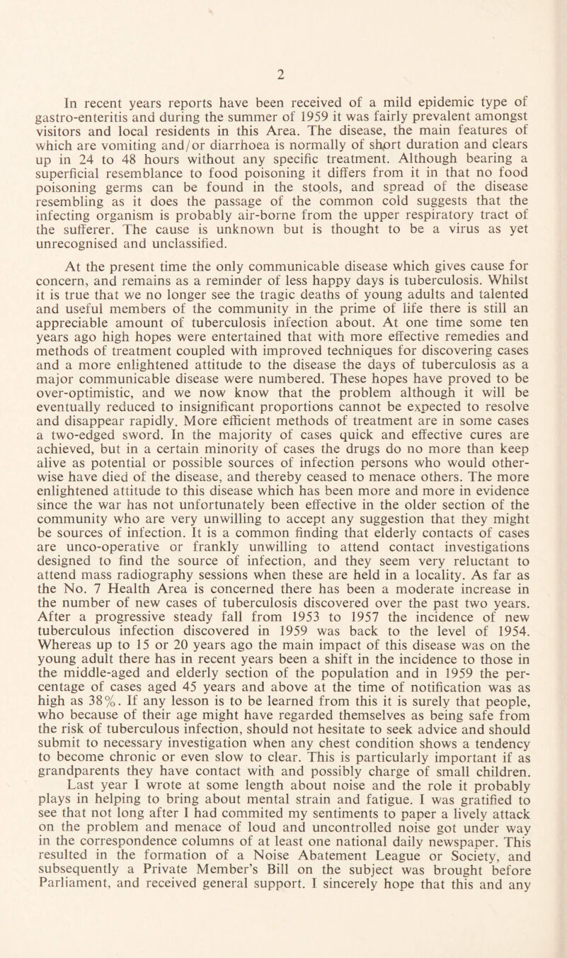 In recent years reports have been received of a mild epidemic type of gastro-enteritis and during the summer of 1959 it was fairly prevalent amongst visitors and local residents in this Area. The disease, the main features of which are vomiting and/or diarrhoea is normally of short duration and clears up in 24 to 48 hours without any specific treatment. Although bearing a superficial resemblance to food poisoning it differs from it in that no food poisoning germs can be found in the stools, and spread of the disease resembling as it does the passage of the common cold suggests that the infecting organism is probably air-borne from the upper respiratory tract of the sufferer. The cause is unknown but is thought to be a virus as yet unrecognised and unclassified. At the present time the only communicable disease which gives cause for concern, and remains as a reminder of less happy days is tuberculosis. Whilst it is true that we no longer see the tragic deaths of young adults and talented and useful members of the community in the prime of life there is still an appreciable amount of tuberculosis infection about. At one time some ten years ago high hopes were entertained that with more effective remedies and methods of treatment coupled with improved techniques for discovering cases and a more enlightened attitude to the disease the days of tuberculosis as a major communicable disease were numbered. These hopes have proved to be over-optimistic, and we now know that the problem although it will be eventually reduced to insignificant proportions cannot be expected to resolve and disappear rapidly. More efficient methods of treatment are in some cases a two-edged sword. In the majority of cases quick and effective cures are achieved, but in a certain minority of cases the drugs do no more than keep alive as potential or possible sources of infection persons who would other¬ wise have died of the disease, and thereby ceased to menace others. The more enlightened attitude to this disease which has been more and more in evidence since the war has not unfortunately been effective in the older section of the community who are very unwilling to accept any suggestion that they might be sources of infection. It is a common finding that elderly contacts of cases are unco-operative or frankly unwilling to attend contact investigations designed to find the source of infection, and they seem very reluctant to attend mass radiography sessions when these are held in a locality. As far as the No. 7 Health Area is concerned there has been a moderate increase in the number of new cases of tuberculosis discovered over the past two years. After a progressive steady fall from 1953 to 1957 the incidence of new tuberculous infection discovered in 1959 was back to the level of 1954. Whereas up to 15 or 20 years ago the main impact of this disease was on the young adult there has in recent years been a shift in the incidence to those in the middle-aged and elderly section of the population and in 1959 the per¬ centage of cases aged 45 years and above at the time of notification was as high as 38%. If any lesson is to be learned from this it is surely that people, who because of their age might have regarded themselves as being safe from the risk of tuberculous infection, should not hesitate to seek advice and should submit to necessary investigation when any chest condition shows a tendency to become chronic or even slow to clear. This is particularly important if as grandparents they have contact with and possibly charge of small children. Last year I wrote at some length about noise and the role it probably plays in helping to bring about mental strain and fatigue. I was gratified to see that not long after I had commited my sentiments to paper a lively attack on the problem and menace of loud and uncontrolled noise got under way in the correspondence columns of at least one national daily newspaper. This resulted in the formation of a Noise Abatement League or Society, and subsequently a Private Member’s Bill on the subject was brought before Parliament, and received general support. I sincerely hope that this and any