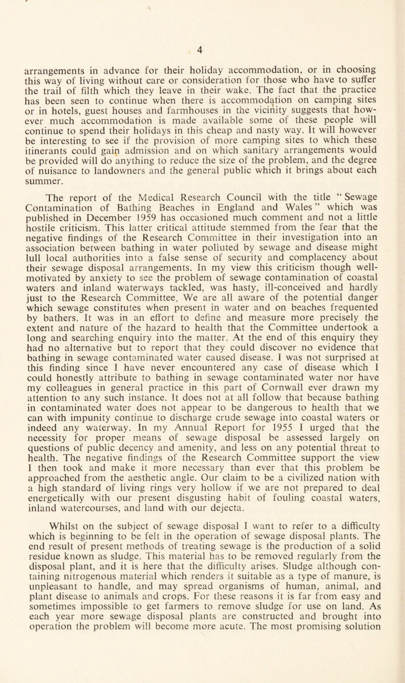 arrangements in advance for their holiday accommodation, or in choosing this way of living without care or consideration for those who have to suffer the trail of filth which they leave in their wake. The fact that the practice has been seen to continue when there is accommodation on camping sites or in hotels, guest houses and farmhouses in the vicinity suggests that how¬ ever much accommodation is made available some of these people will continue to spend their holidays in this cheap and nasty way. It will however be interesting to see if the provision of more camping sites to which these itinerants could gain admission and on which sanitary arrangements would be provided will do anything to reduce the size of the problem, and the degree of nuisance to landowners and the general public which it brings about each summer. The report of the Medical Research Council with the title “ Sewage Contamination of Bathing Beaches in England and Wales ” which was published in December 1959 has occasioned much comment and not a little hostile criticism. This latter critical attitude stemmed from the fear that the negative findings of the Research Committee in their investigation into an association between bathing in water polluted by sewage and disease might lull local authorities into a false sense of security and complacency about their sewage disposal arrangements. In my view this criticism though well- motivated by anxiety to see the problem of sewage contamination of coastal waters and inland waterways tackled, was hasty, ill-conceived and hardly just to the Research Committee. We are all aware of the potential danger which sewage constitutes when present in water and on beaches frequented by bathers. It was in an effort to define and measure more precisely the extent and nature of the hazard to health that the Committee undertook a long and searching enquiry into the matter. At the end of this enquiry they had no alternative but to report that they could discover no evidence that bathing in sewage contaminated water caused disease. I was not surprised at this finding since I have never encountered any case of disease which I could honestly attribute to bathing in sewage contaminated water nor have my colleagues in general practice in this part of Cornwall ever drawn my attention to any such instance. It does not at all follow that because bathing in contaminated water does not appear to be dangerous to health that we can with impunity continue to discharge crude sewage into coastal waters or indeed any waterway. In my Annual Report for 1955 I urged that the necessity for proper means of sewage disposal be assessed largely on questions of public decency and amenity, and less on any potential threat to health. The negative findings of the Research Committee support the view I then took and make it more necessary than ever that this problem be approached from the aesthetic angle. Our claim to be a civilized nation with a high standard of living rings very hollow if we are not prepared to deal energetically with our present disgusting habit of fouling coastal waters, inland watercourses, and land with our dejecta. Whilst on the subject of sewage disposal I want to refer to a difficulty which is beginning to be felt in the operation of sewage disposal plants. The end result of present methods of treating sewage is the production of a solid residue known as sludge. This material has to be removed regularly from the disposal plant, and it is here that the difficulty arises. Sludge although con¬ taining nitrogenous material which renders it suitable as a type of manure, is unpleasant to handle, and may spread organisms of human, animal, and plant disease to animals and crops. For these reasons it is far from easy and sometimes impossible to get farmers to remove sludge for use on land. As each year more sewage disposal plants are constructed and brought into operation the problem will become more acute. The most promising solution