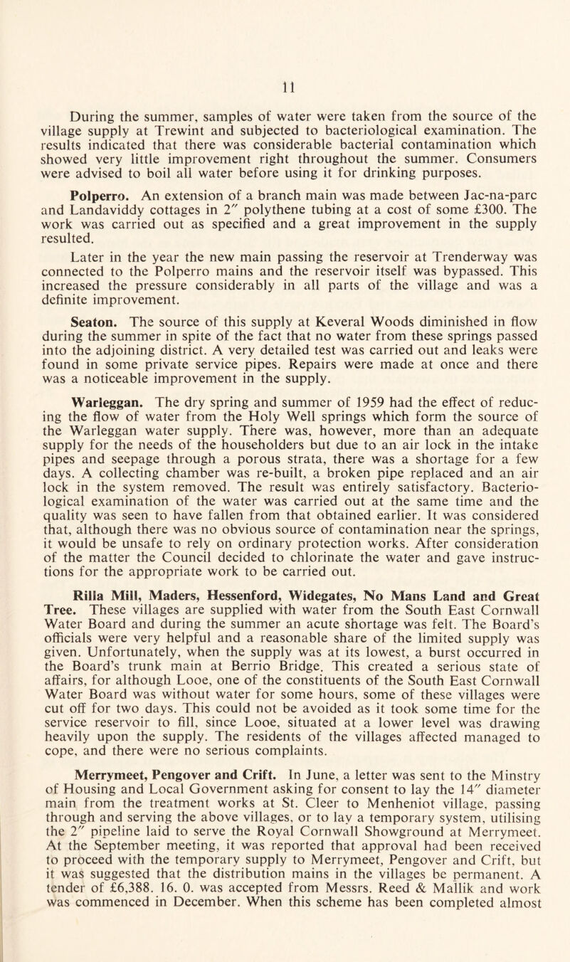 During the summer, samples of water were taken from the source of the village supply at Trewint and subjected to bacteriological examination. The results indicated that there was considerable bacterial contamination which showed very little improvement right throughout the summer. Consumers were advised to boil all water before using it for drinking purposes. Polperro. An extension of a branch main was made between Jac-na-parc and Landaviddy cottages in 2 polythene tubing at a cost of some £300. The work was carried out as specified and a great improvement in the supply resulted. Later in the year the new main passing the reservoir at Trenderway was connected to the Polperro mains and the reservoir itself was bypassed. This increased the pressure considerably in all parts of the village and was a definite improvement. Seaton. The source of this supply at Keveral Woods diminished in flow during the summer in spite of the fact that no water from these springs passed into the adjoining district. A very detailed test was carried out and leaks were found in some private service pipes. Repairs were made at once and there was a noticeable improvement in the supply. Warleggan. The dry spring and summer of 1959 had the effect of reduc¬ ing the flow of water from the Holy Well springs which form the source of the Warleggan water supply. There was, however, more than an adequate supply for the needs of the householders but due to an air lock in the intake pipes and seepage through a porous strata, there was a shortage for a few days. A collecting chamber was re-built, a broken pipe replaced and an air lock in the system removed. The result was entirely satisfactory. Bacterio¬ logical examination of the water was carried out at the same time and the quality was seen to have fallen from that obtained earlier. It was considered that, although there was no obvious source of contamination near the springs, it would be unsafe to rely on ordinary protection works. After consideration of the matter the Council decided to chlorinate the water and gave instruc¬ tions for the appropriate work to be carried out. Rilla Mill, Maders, Hessenford, Widegates, No Mans Land and Great Tree. These villages are supplied with water from the South East Cornwall Water Board and during the summer an acute shortage was felt. The Board's officials were very helpful and a reasonable share of the limited supply was given. Unfortunately, when the supply was at its lowest, a burst occurred in the Board’s trunk main at Berrio Bridge. This created a serious state of affairs, for although Looe, one of the constituents of the South East Cornwall Water Board was without water for some hours, some of these villages were cut off for two days. This could not be avoided as it took some time for the service reservoir to fill, since Looe, situated at a lower level was drawing heavily upon the supply. The residents of the villages affected managed to cope, and there were no serious complaints. Merrymeet, Pengover and Crift. In June, a letter was sent to the Minstry of Housing and Local Government asking for consent to lay the 14 diameter main from the treatment works at St. Cleer to Menheniot village, passing through and serving the above villages, or to lay a temporary system, utilising the 2 pipeline laid to serve the Royal Cornwall Showground at Merrymeet. At the September meeting, it was reported that approval had been received to proceed with the temporary supply to Merrymeet, Pengover and Crift, but it was suggested that the distribution mains in the villages be permanent. A tender of £6,388. 16. 0. was accepted from Messrs. Reed & Mallik and work was commenced in December. When this scheme has been completed almost