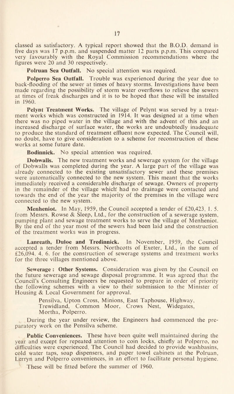 classed as satisfactory. A typical report showed that the B.O.D. demand in five days was 17 p.p.m. and suspended matter 12 parts p.p.m. This compared very favourably with the Royal Commission recommendations where the figures were 20 and 30 respectively. Polruan Sea Outfall. No special attention was required. Polperro Sea Outfall. Trouble was experienced during the year due to back-flooding of the sewer at times of heavy storms. Investigations have been made regarding the possibility of storm water overflows to relieve the sewers at times of freak discharges and it is to be hoped that these will be installed in 1960. Pelynt Treatment Works. The village of Pelynt was served by a treat¬ ment works which was constructed in 1914. It was designed at a time when there was no piped water in the village and with the advent of this and an increased discharge of surface water, the works are undoubtedly inadequate to produce the standard of treatment effluent now expected. The Council will, no doubt, have to give consideration to a scheme for reconstruction of these works at some future date. Bodinnick. No special attention was required. Dobwalls. The new treatment works and sewerage system for the village of Dobwalls was completed during the year. A large part of the village was already connected to the existing unsatisfactory sewer and these premises were automatically connected to the new system. This meant that the works immediately received a considerable discharge of sewage. Owners of property in the remainder of the village which had no drainage were contacted and towards the end of the year the majority of the premises in the village were connected to the new system. Menheniot. In May, 1959, the Council accepted a tender of £20,423. 1. 5. from Messrs. Rowse & Sleep, Ltd., for the construction of a sewerage system, pumping plant and sewage treatment works to serve the village of Menheniot. By the end of the year most of the sewers had been laid and the construction of the treatment works was in progress. Lanreath, Duloe and Tredinnick. In November, 1959, the Council accepted a tender from Messrs. Northcotts of Exeter, Ltd., in the sum of £26,094. 4. 6. for the construction of sewerage systems and treatment works for the three villages mentioned above. Sewerage : Other Systems. Consideration was given by the Council on the future sewerage and sewage disposal programme. It was agreed that the Council’s Consulting Engineers be requested to prepare in order of priority the following schemes with a view to their submission to the Minister of Housing & Local Government for approval. Pensilva, Upton Cross, Minions, East Taphouse, Highway, Trewidland, Common Moor, Crows Nest, Widegates, Mortha, Polperro. During the year under review, the Engineers had commenced the pre¬ paratory work on the Pensilva scheme. Public Conveniences. These have been quite well maintained during the year and except for repeated attention to coin locks, chiefly at Polperro, no difficulties were experienced. The Council had decided to provide washbasins, cold water taps, soap dispensers, and paper towel cabinets at the Polruan, Lerryn and Polperro conveniences, in an effort to facilitate personal hygiene. These will be fitted before the summer of 1960.