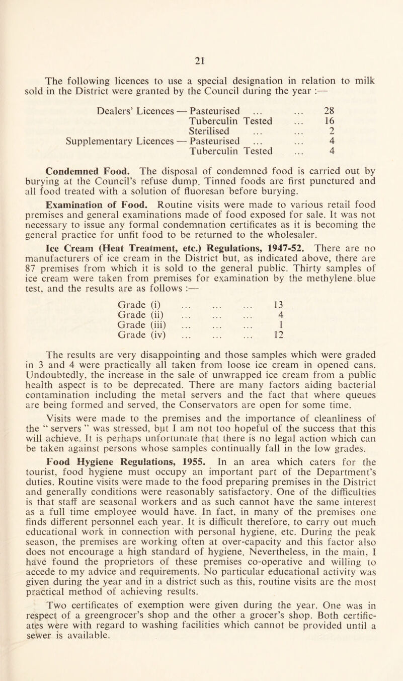 The following licences to use a special designation in relation to milk sold in the District were granted by the Council during the year :— Dealers’Licences — Pasteurised ... ... 28 Tuberculin Tested ... 16 Sterilised ... ... 2 Supplementary Licences — Pasteurised ... ... 4 Tuberculin Tested ... 4 Condemned Food. The disposal of condemned food is carried out by burying at the Council’s refuse dump. Tinned foods are first punctured and all food treated with a solution of fluoresan before burying. Examination of Food. Routine visits were made to various retail food premises and general examinations made of food exposed for sale. It was not necessary to issue any formal condemnation certificates as it is becoming the general practice for unfit food to be returned to the wholesaler. Ice Cream (Heat Treatment, etc.) Regulations, 1947-52. There are no manufacturers of ice cream in the District but, as indicated above, there are 87 premises from which it is sold to the general public. Thirty samples of ice cream were taken from premises for examination by the methylene blue test, and the results are as follows :— Grade (i) 13 Grade (ii) 4 Grade (iii) 1 Grade (iv) 12 The results are very disappointing and those samples which were graded in 3 and 4 were practically all taken from loose ice cream in opened cans. Undoubtedly, the increase in the sale of unwrapped ice cream from a public health aspect is to be deprecated. There are many factors aiding bacterial contamination including the metal servers and the fact that where queues are being formed and served, the Conservators are open for some time. Visits were made to the premises and the importance of cleanliness of the “ servers ” was stressed, but I am not too hopeful of the success that this will achieve. It is perhaps unfortunate that there is no legal action which can be taken against persons whose samples continually fall in the low grades. Food Hygiene Regulations, 1955. In an area which caters for the tourist, food hygiene must occupy an important part of the Department’s duties. Routine visits were made to the food preparing premises in the District and generally conditions were reasonably satisfactory. One of the difficulties is that staff are seasonal workers and as such cannot have the same interest as a full time employee would have. In fact, in many of the premises one finds different personnel each year. It is difficult therefore, to carry out much educational work in connection with personal hygiene, etc. During the peak season, the premises are working often at over-capacity and this factor also does not encourage a high standard of hygiene. Nevertheless, in the main, 1 have found the proprietors of these premises co-operative and willing to accede to my advice and requirements. No particular educational activity was given during the year and in a district such as this, routine visits are the most practical method of achieving results. Two certificates of exemption were given during the year. One was in respect of a greengrocer’s shop and the other a grocer’s shop. Both certific¬ ates were with regard to washing facilities which cannot be provided until a sewer is available.