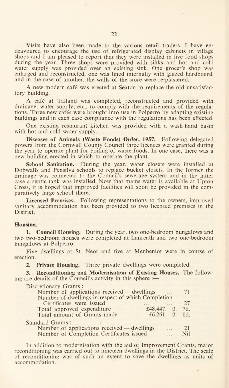 Visits have also been made to the various retail traders. I have en¬ deavoured to encourage the use of refrigerated display cabinets in village shops and 1 am pleased to report that they were installed in five food shops during the year. Three shops were provided with sihks and hot and cold water supply was provided over an existing sink. One grocer’s shop was enlarged and reconstructed, one was lined internally with glazed hardboard, and in the case of another, the walls of the store were re-plastered. A new modern cafe was erected at Seaton to replace the old unsatisfac¬ tory building. A cafe at Talland was completed, reconstructed and provided with drainage, water supply, etc., to comply with the requirements of the regula¬ tions. Three new cafes were brought into use in Polperro by adapting existing buildings and in each case compliance with the regulations has been effected. One existing restaurant kitchen was provided with a wash-hand basin with hot and cold water supply. Diseases of Animals (Waste Foods) Order, 1957. Following delegated powers from the Cornwall County Council three licences were granted during the year to operate plant for boiling of waste foods. In one case, there was a new building erected in which to operate the plant. School Sanitation. During the year, water closets were installed at Dobwalls and Pensilva schools to replace bucket closets. In the former the drainage was connected to the Council’s sewerage system and in the latter case a septic tank was installed. Now that mains water is available at Upton Cross, it is hoped that improved facilities will soon be provided in the com¬ paratively large school there. Licensed Premises. Following representations to the owners, improved sanitary accommodation has been provided to two licensed premises in the District. Housing. 1. Council Housing. During the year, two one-bedroom bungalows and two two-bedroom houses were completed at Lanreath and two one-bedroom bungalows at Polperro. Five dwellings at St. Neot and five at Menheniot were in course of erection. 2. Private Housing. Three private dwellings were completed. 3. Reconditioning and Modernisation of Existing Houses. The follow¬ ing are details of the Council’s activity in this sphere :— Discretionary Grants : Number of applications received — dwellings ... 71 Number of dwellings in respect of which Completion Certificates were issued ... ... ... 27 Total approved expenditure ... £48.447. 0. 7d. Total amount of Grants made ... £6,261. 0. Od. Standard Grants : Number of applications received — dwellings ... 21 Number of Completion Certificates issued ... Nil In addition to modernisation with the aid of Improvement Grants, major reconditioning was carried out to nineteen dwellings in the District. The scale of reconditioning was of such an extent to save the dwellings as units of accommodation.