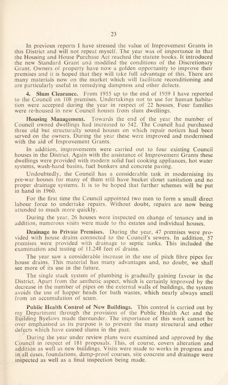 In previous reports I have stressed the value of Improvement Grants in this District and will not repeat myself. The year was of importance in that the Housing and House Purchase Act reached the statute books. It introduced the new Standard Grant and modified the conditions of the Discretionary Grant. Owners of property have now a golden opportunity to improve their premises and it is hoped that they will take full advantage of this. There are many materials now on the market which will facilitate reconditioning and are particularly useful in remedying dampness and other defects. 4. Slum Clearance. From 1955 up to the end of 1959 1 have reported to the Council on 108 premises. Undertakings not to use for human habita¬ tion were accepted during the year in respect of 22 houses. Four families were re-housed in new Council houses from slum dwellings. Housing Management. Towards the end of the year the number of Council owned dwellings had increased to 542. The Council had purchased three old but structurally sound houses on which repair notices had been served on the owners. During the year these were improved and modernised with the aid of Improvement Grants. In addition, improvements were carried out to four existing Council houses in the District. Again with the assistance of Improvement Grants these dwellings were provided with modern solid fuel cooking appliances, hot water systems, wash-hand basins, fuel bunkers and concrete paving. Undoubtedly, the Council has a considerable task in modernising its pre-war houses for many of them still have bucket closet sanitation and no proper drainage systems. It is to be hoped that further schemes will be put in hand in 1960. For the first time the Council appointed two men to form a small direct labour force to undertake repairs. Without doubt, repairs are now being attended to much more quickly. During the year, 26 houses were inspected on change of tenancy and in addition, numerous visits were made to the estates and individual houses. Drainage to Private Premises. During the year, 47 premises were pro¬ vided with house drains connected to the Council’s sewers. In addition, 57 premises were provided with drainage to septic tanks. This included the examination and testing of 11,248 feet of drains. The year saw a considerable increase in the use of pitch fibre pipes for house drains. This material has many advantages and, no doubt, we shall see more of its use in the future. The single stack system of plumbing is gradually gaining favour in the District. Apart from the aesthetic aspect, which is certainly improved by the decrease in the number of pipes on the external walls of buildings, the system avoids the use of hopper heads for bath wastes, which nearly always smell from an accumulation of scum. Public Health Control of New Buildings. This control is carried out by my Department through the provision of the Public Health Act and the Building Byelaws made thereunder. The importance of this work cannot be over emphasised as its purpose is to prevent the many structural and other defects which have caused slums in the past. During the year under review plans were examined and approved by the Council in respect of 181 proposals. This, of course, covers alteration and addition as well as new buildings. Visits were made to works in progress and in all cases, foundations, damp-proof courses, site concrete and drainage were inspected as well as a final inspection being made.