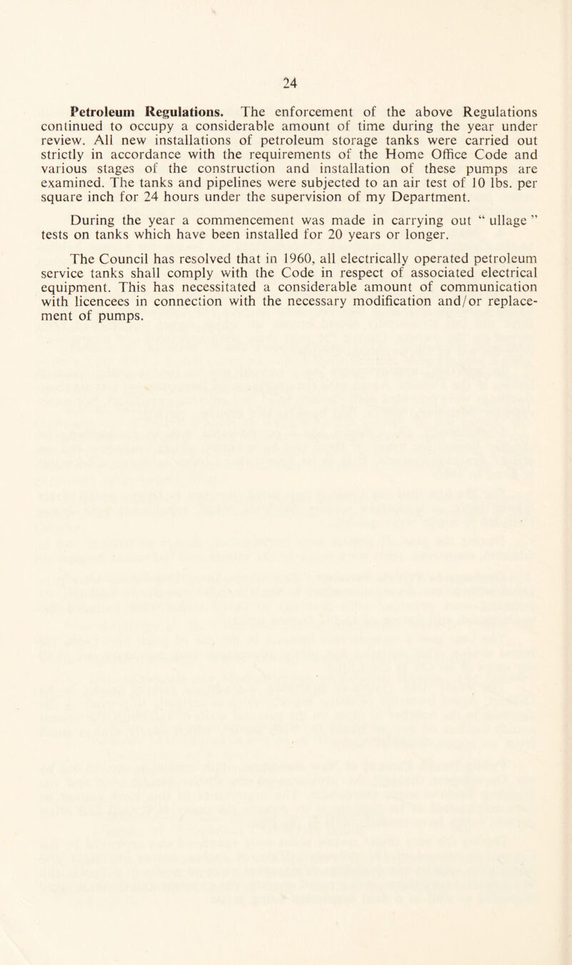 Petroleum Regulations, The enforcement of the above Regulations continued to occupy a considerable amount of time during the year under review. All new installations of petroleum storage tanks were carried out strictly in accordance with the requirements of the Home Office Code and various stages of the construction and installation of these pumps are examined. The tanks and pipelines were subjected to an air test of 10 lbs. per square inch for 24 hours under the supervision of my Department. During the year a commencement was made in carrying out “ ullage ” tests on tanks which have been installed for 20 years or longer. The Council has resolved that in 1960, all electrically operated petroleum service tanks shall comply with the Code in respect of associated electrical equipment. This has necessitated a considerable amount of communication with licencees in connection with the necessary modification and/or replace¬ ment of pumps.