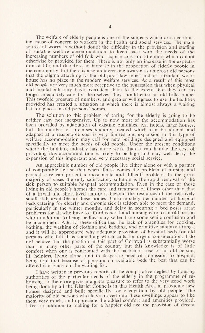 The welfare of elderly people is one of the subjects which are a continu¬ ing cause of concern to workers in the health and social services. The main source of worry is without doubt the difficulty in the provision and staffing of suitable welfare accommodation to keep pace with the needs of the increasing numbers of old folk who require care and attention which cannot otherwise be provided for them. There is not only an increase in the expecta¬ tion of life, and therefore an increase in the proportion of elderly people in the community, but there is also an increasing awareness amongst old persons that the stigma attaching to the old poor law relief and its attendant work- house has no place in the modern welfare services. As a result of this most old people are very much more receptive to the suggestion that when physical and mental infirmity have overtaken them to the extent that they can no longer adequately care for themselves, they should enter an old folks home. This twofold pressure of numbers, and greater willingness to use the facilities provided has created a situation in which there is almost always a waiting list for places in old persons’ homes. The solution to this problem of caring for the elderly is going to be neither easy nor inexpensive. Up to now most of the accommodation has been provided by adaptation of existing buildings, e.g. hotels, large houses, but the number of premises suitably located which can be altered and adapted at a reasonable cost is very limited and expansion in this type of welfare accommodation may call for new buildings designed and equipped specifically to meet the needs of old people. Under the present conditions where the building industry has more work than it can handle the cost of providing this accommodation is likely to be high and may well delay the expansion of this important and very necessary social service. An appreciable number of old people live either alone or with a partner of comparable age so that when illness comes the problem of nursing and general care can present a most acute and difficult problem. In the great majority of cases the only satisfactory solution is the rapid removal of the sick person to suitable hospital accommodation. Even in the case of those living in old people’s homes the care and treatment of illness other than that of a trivial and short-lived nature is beyond the resources of the relatively small staff available in these homes. Unfortunately the number of hospital beds catering for elderly and chronic sick is seldom able to meet the demand, particularly in the winter months, and delay in securing a bed poses great problems for all who have to afford general and nursing care to an old person who in addition to being bedfast may suffer from some senile confusion and be incontinent. Add to these difficulties the lack of amenities for cooking, bathing, the washing of clothing and bedding, and primitive sanitary fittings, and it will be appreciated why adequate provision of hospital beds for old persons who fall ill is something which calls for urgent consideration. I do not believe that the position in this part of Cornwall is substantially worse than in many other parts of the country but this knowledge is of little comfort when one is confronted with the particular case of an old person, ill, helpless, living alone, and in desperate need of admission to hospital, being told that because of pressure on available beds the best that can be offered is a place on the waiting list. I have written in previous reports of the comparative neglect by housing authorities of the particular needs of the elderly in the programme of re¬ housing. It therefore gives me great pleasure to refer to the very good work being done by all the District Councils in this Health Area in providing new houses designed and built specifically for occupation by old people. The majority of old persons who have moved into these dwellings appear to like them very much, and appreciate the added comfort and amenities provided. I feel in addition to making for a happier old age the provision of decent