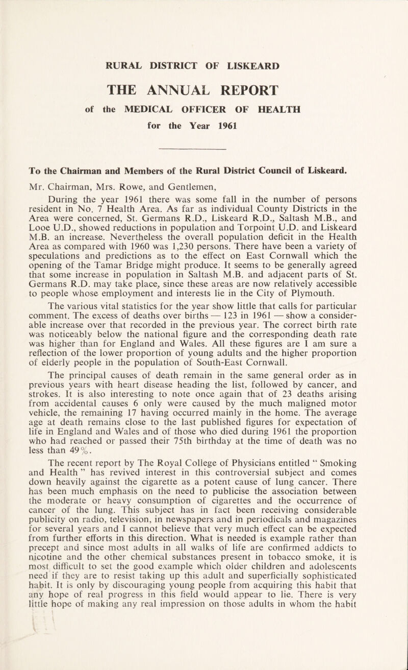 RURAL DISTRICT OF LISKEARD THE ANNUAL REPORT of the MEDICAL OFFICER OF HEALTH for the Year 1961 To the Chairman and Members of the Rural District Council of Liskeard. Mr. Chairman, Mrs. Rowe, and Gentlemen, During the year 1961 there was some fall in the number of persons resident in No. 7 Health Area. As far as individual County Districts in the Area were concerned, St. Germans R.D., Liskeard R.D., Saltash M.B., and Looe U.D., showed reductions in population and Torpoint U.D. and Liskeard M.B. an increase. Nevertheless the overall population deficit in the Health Area as compared with 1960 was 1,230 persons. There have been a variety of speculations and predictions as to the effect on East Cornwall which the opening of the Tamar Bridge might produce. It seems to be generally agreed that some increase in population in Saltash M.B. and adjacent parts of St. Germans R.D. may take place, since these areas are now relatively accessible to people whose employment and interests lie in the City of Plymouth. The various vital statistics for the year show little that calls for particular comment. The excess of deaths over births — 123 in 1961 — show a consider¬ able increase over that recorded in the previous year. The correct birth rate was noticeably below the national figure and the corresponding death rate was higher than for England and Wales. All these figures are I am sure a reflection of the lower proportion of young adults and the higher proportion of elderly people in the population of South-East Cornwall. The principal causes of death remain in the same general order as in previous years with heart disease heading the list, followed by cancer, and strokes. It is also interesting to note once again that of 23 deaths arising from accidental causes 6 only were caused by the much maligned motor vehicle, the remaining 17 having occurred mainly in the home. The average age at death remains close to the last published figures for expectation of life in England and Wales and of those who died during 1961 the proportion who had reached or passed their 75th birthday at the time of death was no less than 49%. The recent report by The Royal College of Physicians entitled “ Smoking and Health ” has revived interest in this controversial subject and comes down heavily against the cigarette as a potent cause of lung cancer. There has been much emphasis on the need to publicise the association between the moderate or heavy consumption of cigarettes and the occurrence of cancer of the lung. This subject has in fact been receiving considerable publicity on radio, television, in newspapers and in periodicals and magazines for several years and I cannot believe that very much effect can be expected from further efforts in this direction. What is needed is example rather than precept and since most adults in all walks of life are confirmed addicts to nicotine and the other chemical substances present in tobacco smoke, it is most difficult to set the good example which older children and adolescents need if they are to resist taking up this adult and superficially sophisticated habit. It is only by discouraging young people from acquiring this habit that any hope of real progress in this field would appear to lie. There is very little hope of making any real impression on those adults in whom the habit