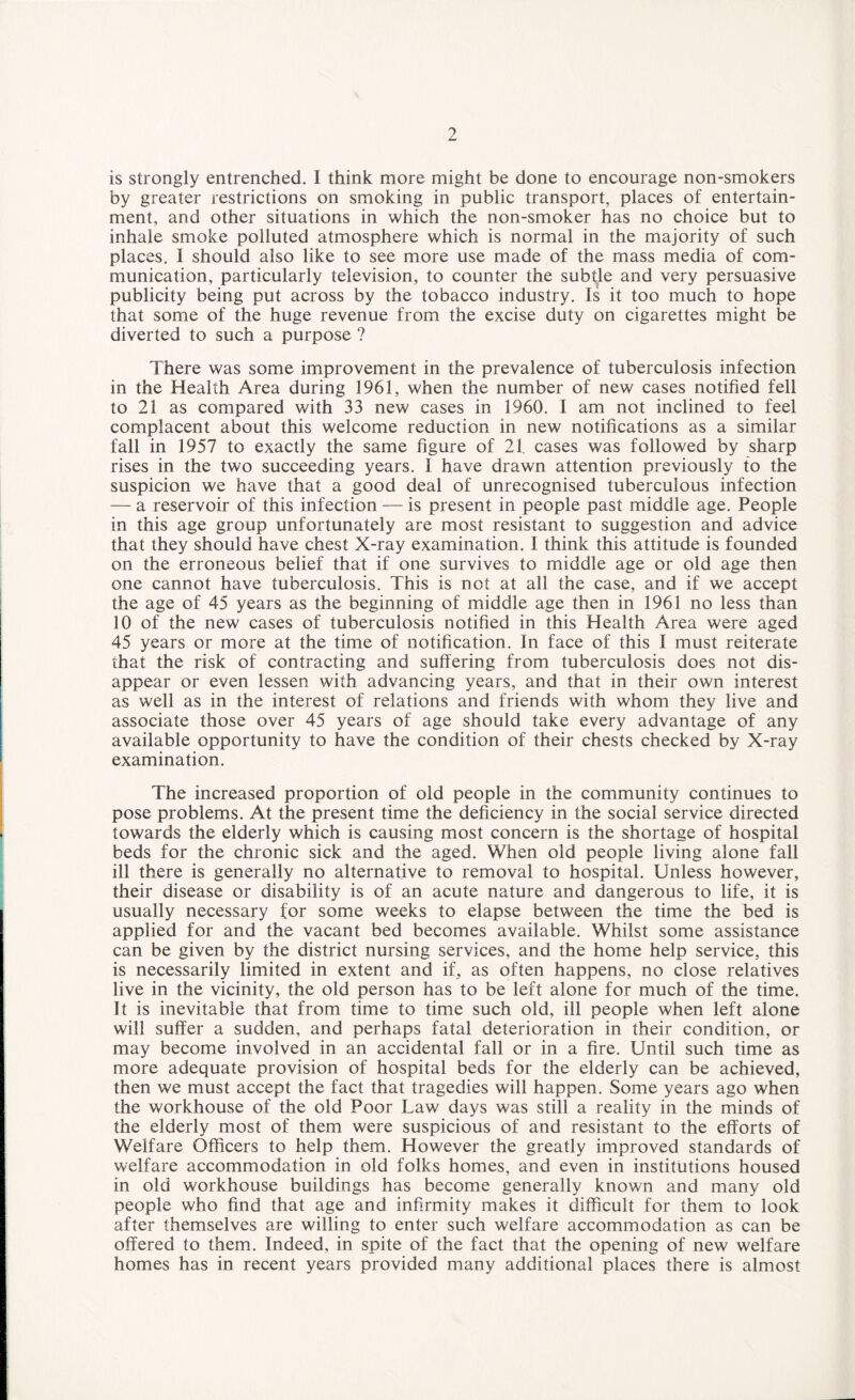 is strongly entrenched. I think more might be done to encourage non-smokers by greater restrictions on smoking in public transport, places of entertain¬ ment, and other situations in which the non-smoker has no choice but to inhale smoke polluted atmosphere which is normal in the majority of such places. I should also like to see more use made of the mass media of com¬ munication, particularly television, to counter the subtle and very persuasive publicity being put across by the tobacco industry. Is it too much to hope that some of the huge revenue from the excise duty on cigarettes might be diverted to such a purpose ? There was some improvement in the prevalence of tuberculosis infection in the Health Area during 1961, when the number of new cases notified fell to 21 as compared with 33 new cases in 1960. I am not inclined to feel complacent about this welcome reduction in new notifications as a similar fall in 1957 to exactly the same figure of 21. cases was followed by sharp rises in the two succeeding years. I have drawn attention previously to the suspicion we have that a good deal of unrecognised tuberculous infection — a reservoir of this infection — is present in people past middle age. People in this age group unfortunately are most resistant to suggestion and advice that they should have chest X-ray examination. I think this attitude is founded on the erroneous belief that if one survives to middle age or old age then one cannot have tuberculosis. This is not at all the case, and if we accept the age of 45 years as the beginning of middle age then in 1961 no less than 10 of the new cases of tuberculosis notified in this Health Area were aged 45 years or more at the time of notification. In face of this I must reiterate that the risk of contracting and suffering from tuberculosis does not dis¬ appear or even lessen with advancing years, and that in their own interest as well as in the interest of relations and friends with whom they live and associate those over 45 years of age should take every advantage of any available opportunity to have the condition of their chests checked by X-ray examination. The increased proportion of old people in the community continues to pose problems. At the present time the deficiency in the social service directed towards the elderly which is causing most concern is the shortage of hospital beds for the chronic sick and the aged. When old people living alone fall ill there is generally no alternative to removal to hospital. Unless however, their disease or disability is of an acute nature and dangerous to life, it is usually necessary for some weeks to elapse between the time the bed is applied for and the vacant bed becomes available. Whilst some assistance can be given by the district nursing services, and the home help service, this is necessarily limited in extent and if, as often happens, no close relatives live in the vicinity, the old person has to be left alone for much of the time. It is inevitable that from time to time such old, ill people when left alone will suffer a sudden, and perhaps fatal deterioration in their condition, or may become involved in an accidental fall or in a fire. Until such time as more adequate provision of hospital beds for the elderly can be achieved, then we must accept the fact that tragedies will happen. Some years ago when the workhouse of the old Poor Law days was still a reality in the minds of the elderly most of them were suspicious of and resistant to the efforts of Welfare Officers to help them. However the greatly improved standards of welfare accommodation in old folks homes, and even in institutions housed in old workhouse buildings has become generally known and many old people who find that age and infirmity makes it difficult for them to look after themselves are willing to enter such welfare accommodation as can be offered to them. Indeed, in spite of the fact that the opening of new welfare homes has in recent years provided many additional places there is almost