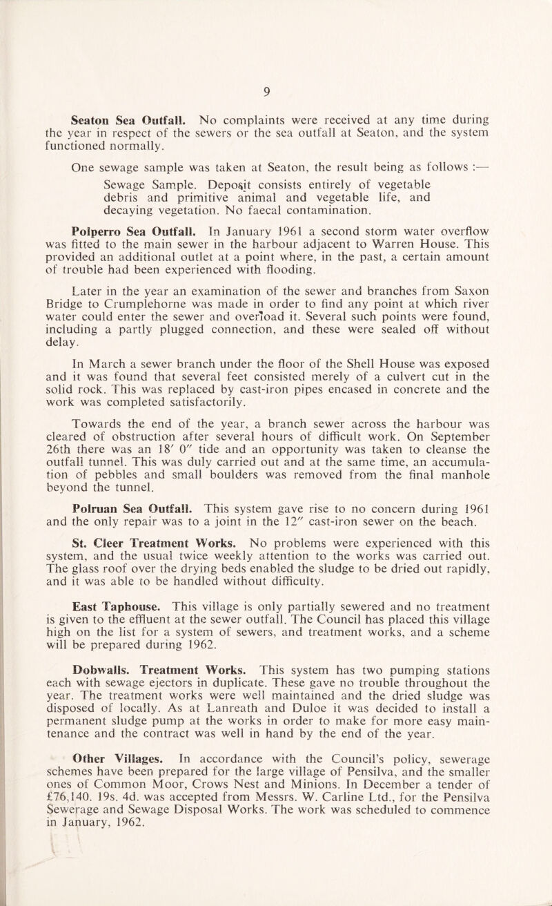 Seaton Sea Outfall. No complaints were received at any time during the year in respect of the sewers or the sea outfall at Seaton, and the system functioned normally. One sewage sample was taken at Seaton, the result being as follows :—- Sewage Sample. Deposit consists entirely of vegetable debris and primitive animal and vegetable life, and decaying vegetation. No faecal contamination. Polperro Sea Outfall. In January 1961 a second storm water overflow was fitted to the main sewer in the harbour adjacent to Warren House. This provided an additional outlet at a point where, in the past, a certain amount of trouble had been experienced with flooding. Later in the year an examination of the sewer and branches from Saxon Bridge to Crumplehorne was made in order to find any point at which river water could enter the sewer and overload it. Several such points were found, including a partly plugged connection, and these were sealed off without delay. In March a sewer branch under the floor of the Shell House was exposed and it was found that several feet consisted merely of a culvert cut in the solid rock. This was replaced by cast-iron pipes encased in concrete and the work was completed satisfactorily. Towards the end of the year, a branch sewer across the harbour was cleared of obstruction after several hours of difficult work. On September 26th there was an 18' 0 tide and an opportunity was taken to cleanse the outfall tunnel. This was duly carried out and at the same time, an accumula¬ tion of pebbles and small boulders was removed from the final manhole beyond the tunnel. Polruan Sea Outfall. This system gave rise to no concern during 1961 and the only repair was to a joint in the 12 cast-iron sewer on the beach. St. Cleer Treatment Works. No problems were experienced with this system, and the usual twice weekly attention to the works was carried out. The glass roof over the drying beds enabled the sludge to be dried out rapidly, and it was able to be handled without difficulty. East Taphouse. This village is only partially sewered and no treatment is given to the effluent at the sewer outfall. The Council has placed this village high on the list for a system of sewers, and treatment works, and a scheme will be prepared during 1962. DobwaiSs. Treatment Works. This system has two pumping stations each with sewage ejectors in duplicate. These gave no trouble throughout the year. The treatment works were well maintained and the dried sludge was disposed of locally. As at Lanreath and Duloe it was decided to install a permanent sludge pump at the works in order to make for more easy main¬ tenance and the contract was well in hand by the end of the year. Other Villages. In accordance with the Council’s policy, sewerage schemes have been prepared for the large village of Pensilva, and the smaller ones of Common Moor, Crows Nest and Minions. In December a tender of £76,140. 19s. 4d. was accepted from Messrs. W. Carline Ltd., for the Pensilva Sewerage and Sewage Disposal Works. The work was scheduled to commence in January, 1962.