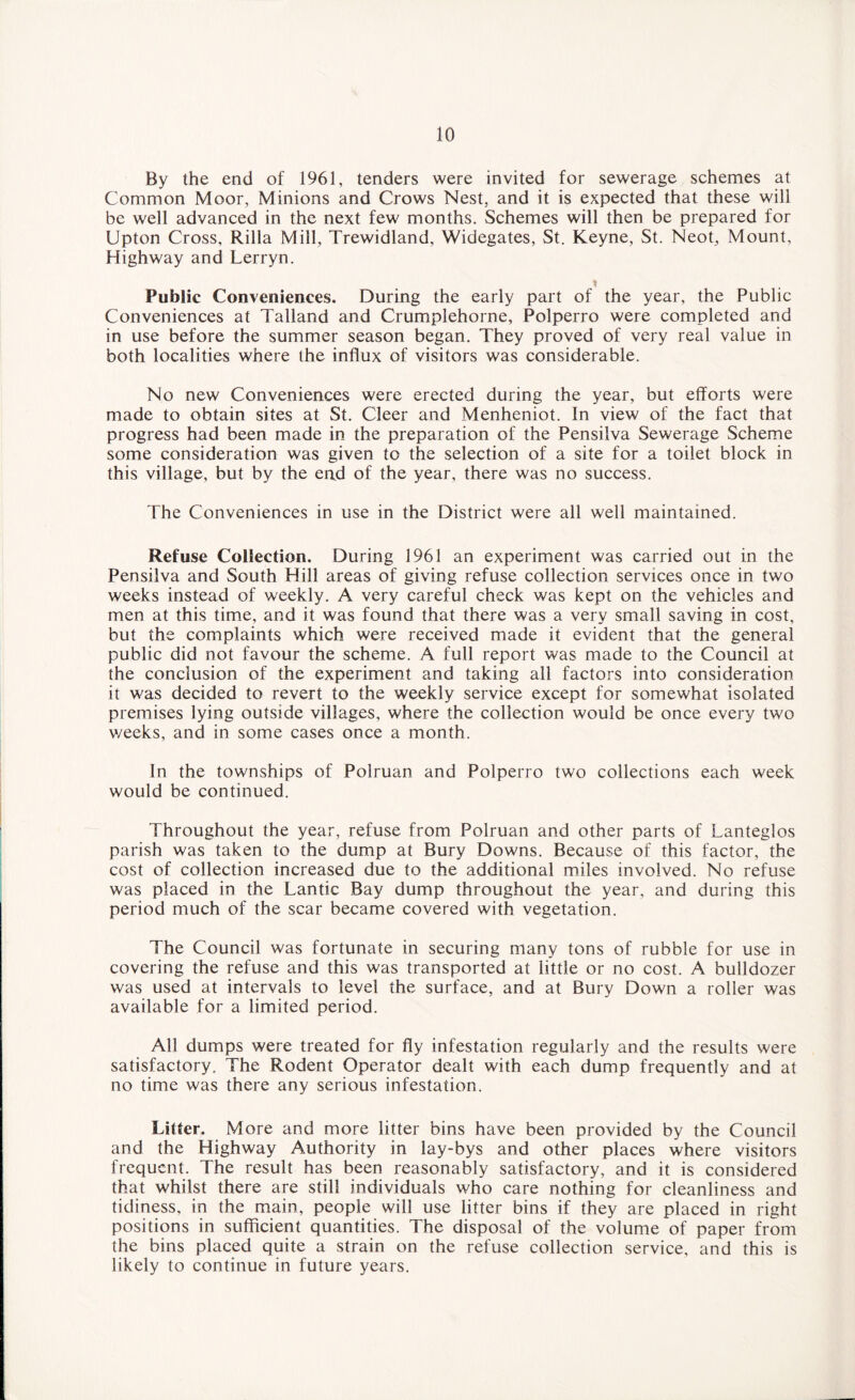 By the end of 1961, tenders were invited for sewerage schemes at Common Moor, Minions and Crows Nest, and it is expected that these will be well advanced in the next few months. Schemes will then be prepared for Upton Cross, Rilla Mill, Trewidland, Widegates, St. Keyne, St. Neot, Mount, Highway and Lerryn. i Public Conveniences. During the early part of the year, the Public Conveniences at Talland and Crumplehorne, Polperro were completed and in use before the summer season began. They proved of very real value in both localities where the influx of visitors was considerable. No new Conveniences were erected during the year, but efforts were made to obtain sites at St. Cleer and Menheniot. In view of the fact that progress had been made in the preparation of the Pensilva Sewerage Scheme some consideration was given to the selection of a site for a toilet block in this village, but by the end of the year, there was no success. The Conveniences in use in the District were all well maintained. Refuse Collection. During 1961 an experiment was carried out in the Pensilva and South Hill areas of giving refuse collection services once in two weeks instead of weekly. A very careful check was kept on the vehicles and men at this time, and it was found that there was a very small saving in cost, but the complaints which were received made it evident that the general public did not favour the scheme. A full report was made to the Council at the conclusion of the experiment and taking all factors into consideration it was decided to revert to the weekly service except for somewhat isolated premises lying outside villages, where the collection would be once every two v/eeks, and in some cases once a month. In the townships of Polruan and Polperro two collections each week would be continued. Throughout the year, refuse from Polruan and other parts of Lanteglos parish was taken to the dump at Bury Downs. Because of this factor, the cost of collection increased due to the additional miles involved. No refuse was placed in the Lantic Bay dump throughout the year, and during this period much of the scar became covered with vegetation. The Council was fortunate in securing many tons of rubble for use in covering the refuse and this was transported at little or no cost. A bulldozer was used at intervals to level the surface, and at Bury Down a roller was available for a limited period. All dumps were treated for fly infestation regularly and the results were satisfactory. The Rodent Operator dealt with each dump frequently and at no time was there any serious infestation. Litter. More and more litter bins have been provided by the Council and the Highway Authority in lay-bys and other places where visitors frequent. The result has been reasonably satisfactory, and it is considered that whilst there are still individuals who care nothing for cleanliness and tidiness, in the main, people will use litter bins if they are placed in right positions in sufficient quantities. The disposal of the volume of paper from the bins placed quite a strain on the refuse collection service, and this is likely to continue in future years.