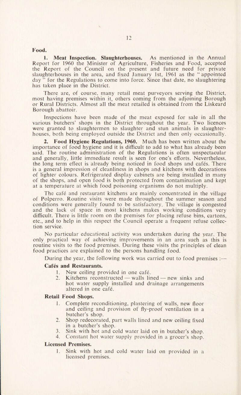 Food. 1. Meat Inspection. Slaughterhouses. As mentioned in the Annual Report for 1960 the Minister of Agriculture, Fisheries and Food, accepted the Report of the Council on the present and future need for private slaughterhouses in the area, and fixed January 1st, 1961 as the “appointed day ” for the Regulations to come into force. Since that date, no slaughtering has taken place in the District. There are, of course, many retail meat purveyors serving the District, most having premises within it, others coming from the adjoining Borough or Rural Districts. Almost all the meat retailed is obtained from the Liskeard Borough abattoir. Inspections have been made of the meat exposed for sale in all the various butchers’ shops in the District throughout the year. Two licences were granted to slaughtermen to slaughter and stun animals in slaughter¬ houses, both being employed outside the District and then only occasionally. 2. Food Hygiene Regulations, 1960. Much has been written about the importance of food hygiene and it is difficult to add to what has already been said. The routine administration of the Regulations is often unspectacular and generally, little immediate result is seen for one’s efforts. Nevertheless, the long term effect is already being noticed in food shops and cafes. There is a general impression of cleanliness in shops and kitchens with decorations of lighter colours. Refrigerated display cabinets are being installed in many of the shops, and open food is both protected from contamination and kept at a temperature at which food poisoning organisms do not multiply. The cafe and restaurant kitchens are mainly concentrated in the village of Polperro. Routine visits were made throughout the summer season and conditions were generally found to be satisfactory. The village is congested and the lack of space in most kitchens makes working conditions very difficult. There is little room on the premises for placing refuse bins, cartons, etc., and to help in this respect the Council operate a frequent refuse collec¬ tion service. No particular educational activity was undertaken during the year. The only practical way of achieving improvements in an area such as this is routine visits to the food premises. During these visits the principles of clean food practices are explained to the persons handling food. During the year, the following work was carried out to food premises :— Cafes and Restaurants. 1. New ceiling provided in one cafe. 2. Kitchens reconstructed — walls lined — new sinks and hot water supply installed and drainage arrangements altered in one cafe. Retail Food Shops. 1. Complete reconditioning, plastering of walls, new floor and ceiling and provision of fly-proof ventilation in a butcher’s shop. 2. Shop redecorated, part walls lined and new ceiling fixed in a butcher’s shop. 3. Sink with hot and cold water laid on in butcher’s shop. 4. Constant hot water supply provided in a grocer's shop. Licensed Premises. 1. Sink with hot and cold water laid on provided in a licensed premises.