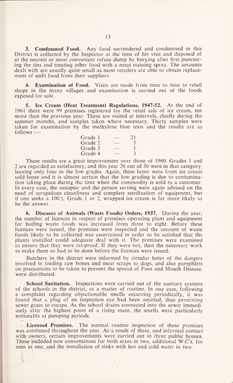 3. Condemned Food. Any food surrendered and condemned in this District is collected by the Inspector at the time of his visit and disposed of at the nearest or most convenient refuse dump by burying after first punctur¬ ing the tins and treating other food with a meat staining spray. The amounts dealt with are usually quite small as most retailers are able to obtain replace¬ ment of unfit food from their suppliers. 4. Examination of Food. Visits are made from time to time to retail shops in the many villages and examination is carried out of the foods exposed for sale. 5. Ice Cream (Heat Treatment) Regulations, 1947-52. At the end of 1961 there were 99 premises registered for the retail sale of ice cream, ten more than the previous year. These are visited at intervals, chiefly during the summer months, and samples taken where necessary. Thirty samples were taken for examination by the methylene blue tests and the results are as follows :— Grade 1 — 21 Grade 2 — 5 Grade 3 -— 1 Grade 4 — 3 These results are a great improvement over those of 1960. Grades 1 and 2 are regarded as satisfactory, and this year 26 out of 30 were in that category, leaving only four in the low grades. Again, these latter were from ice cream sold loose and it is almost certain that the low grading is due to contamina¬ tion taking place during the time when the commodity is sold to a customer. In every case, the occupier and the person serving were again advised on the need of scrupulous cleanliness and complete sterilisation of equipment, but if one seeks a 100% Grade 1 or 2, wrapped ice cream is far more likely to be the answer. 6. Diseases of Animals (Waste Foods) Orders, 1937. During the year, the number of licences in respect of premises operating plant and equipment for boiling waste foods was increased from three to eight. Before these licences were issued, the premises were inspected and the amount of waste foods likely to be collected was ascertained in order to be satisfied that the plants installed could adequate deal with it. The premises were examined to ensure that they were rat-proof. If they were not, then the necessary work to make them so had to be done before the licences were issued. Butchers in the district were informed by circular letter of the dangers involved in feeding raw bones and meat scraps to dogs, and also pamphlets on precautions to be taken to prevent the spread of Foot and Mouth Disease, were distributed. School Sanitation. Inspections were carried out of the sanitary systems of the schools in the district, as a matter of routine. In one case, following a complaint regarding objectionable smells occurring periodically, it was found that a plug of an inspection eye had been omitted, thus permitting sewer gases to escape. As the school drains connected into the sewer immedi¬ ately after the highest point of a rising main, the smells were particularly noticeable at pumping periods. Licensed Premises. The normal routine inspection of these premises was continued throughout the year. As a result of these, and informal contact with owners, certain improvements were carried out in three public houses. These included new conveniences for both sexes in two, additional W.C’s. for men in one, and the installation of sinks with hot and cold water in two.