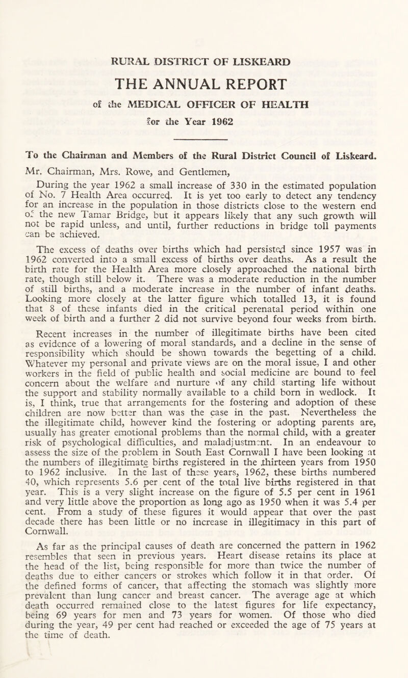 RURAL DISTRICT OF LISKEARD THE ANNUAL REPORT of the MEDICAL OFFICER OF HEALTH for die Year 1962 To the Chairman and Members of the Rural District Council of Liskeard. Mr. Chairman, Mrs. Rowe, and Gentlemen, During the year 1962 a small increase of 330 in the estimated population of No. 7 Health Area occurred- It is yet too early to detect any tendency for an increase in the population in those districts close to the western end of the new. Tamar Bridge, but it appears likely that any such growth will not be rapid unless, and until, further reductions in bridge toll payments can be achieved. The excess of deaths over births which had persisted since 1957 was in 1962 converted into a small excess of births over deaths. As a result the birth rate for the Health Area more closely approached the national birth rate, though still below it. There was a moderate reduction in the number of still births, and a moderate increase in the number of infant deaths. Looking more closely at the latter figure which totalled 13, it is found that 8 of these infants died in the critical perenatal period within one week of birth and a further 2 did not survive beyond four weeks from birth. Recent increases in the number of illegitimate births have been cited as evidence of a lowering of moral standards, and a decline in the sense of responsibility which should be shown towards the begetting of a child. Whatever my personal and private views are on the moral issue, I and other workers in the field of public health and social medicine are bound to feel concern about the welfare and nurture of any child starting life without the support and stability normally available to a child born in wedlock. It is, I think, true that arrangements for the fostering and adoption of these children are now better than was the case in the past. Nevertheless the the illegitimate child, however kind the fostering or adopting parents are, usually has greater emotional problems than the normal child, with a greater risk of psychological difficulties, and maladjustment. In an endeavour to assess the size of the problem in South East Cornwall I have been looking at the numbers of illegitimate births registered in the .thirteen years from 1950 to 1962 inclusive. In the last of these years, 1962, these births numbered 40, which represents 5.6 per cent of the total live births registered in that year. This is a very slight increase on the figure of 5.5 per cent in 1961 and very little above the proportion as long ago as 1950 when it was 5.4 per cent. From a study of these figures it would appear that over the past decade there has been little or no increase in illegitimacy in this part of Cornwall. As far as the principal causes of death are concerned the pattern in 1962 resembles that seen in previous years. Heart disease retains its place at the head of the list, being responsible for more than twice the number of deaths due to either cancers or strokes which follow it in that order. Of the defined forms of cancer, that affecting the stomach was slightly more prevalent than lung cancer and breast cancer. The average age at which death occurred remained close to the latest figures for life expectancy, being 69 years for men and 73 years for women. Of those who died during the year, 49 per cent had reached or exceeded the age of 75 years at the time of death.