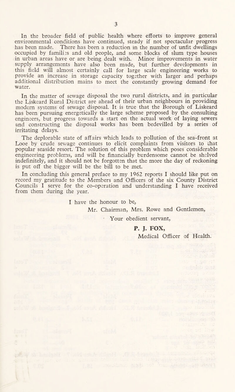In the broader field of public health where efforts to improve general environmental conditions have continued, steady if not spectacular progress has been made. There has been a reduction in the number of unfit dwellings occupied by families and old people, and some blocks of slum type houses in urban areas have or are being dealt with. Minor improvements in water supply arrangements have also been made, but further developments in this field will almost certainly call for large scale engineering works to provide an increase in storage capacity together with larger and perhaps additional distribution mains to meet the constantly growing demand for water. In the matter of sewage disposal the two rural districts, and in particular the Liskeard Rural District are ahead of their urban neighbours in providing modem systems of sewage disposal. It is true that the Borough of Liskeard has been pursuing energetically the large scheme proposed by the consulting engineers, but progress towards a start on the actual work of laying sewers and constructing the disposal works has been bedevilled by a series of irritating delays. The deplorable state of affairs which leads to pollution of the sea-front at Looe by crude sewage continues to elicit complaints from visitors to that popular seaside resort. The solution of this problem which poses considerable engineering problems, and will be financially burdensome cannot be shelved indefinitely, and it should not be forgotten that the more the day of reckoning is put off the bigger will be the bill to be met. In concluding this general preface to my 1962 reports I should like put on record my gratitude to the Members and Officers of the six County District Councils I serve for the co-operation and understanding I have received from them during the year. I have the honour to be, Mr. Chairman, Mrs. Rowe and Gentlemen, Your obedient servant, P. J. FOX, Medical Officer of Health.