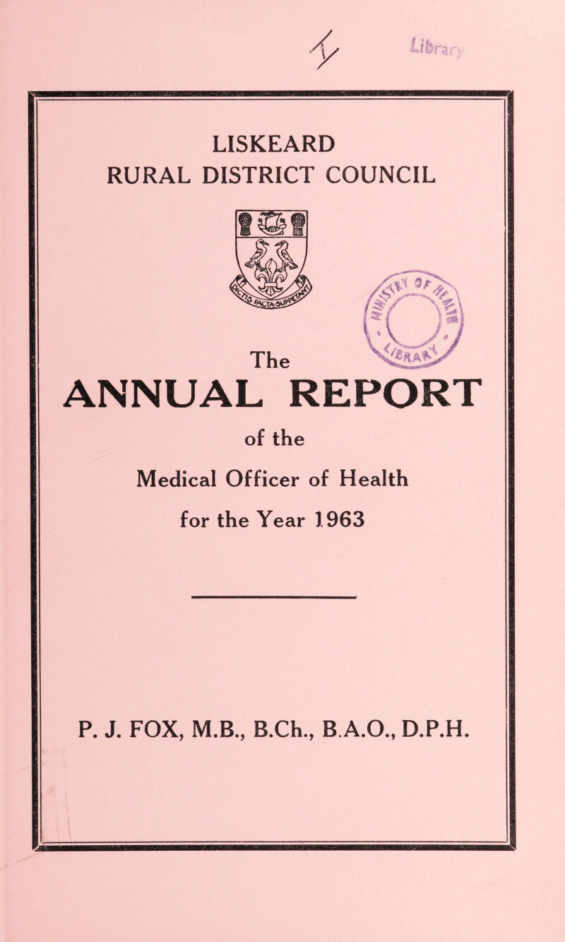 LISKEARD RURAL DISTRICT COUNCIL ANNUAL REPORT of the Medical Officer of Health for the Year 1963 P. J. FOX, M.B., B.Ch., B.A.O., D.P.H.
