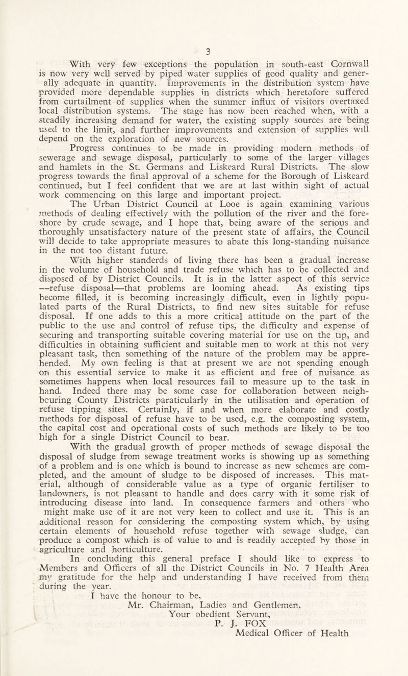 With very few exceptions the population in south-east Cornwall is now very well served by piped water supplies of good quality and gener¬ ally adequate in quantity. Improvements in the distribution system have provided more dependable supplies in districts which heretofore suffered from curtailment of supplies when the summer influx of visitors overtaxed local distribution systems. The stage has now been reached when., with a steadily increasing demand for water, the existing supply sources are being used to the limit, and further improvements and extension of supplies will depend on the exploration of new sources. Progress continues to be made in providing modern methods of sewerage and sewage disposal, particularly to some of the larger villages and hamlets in the St. Germans and Liskeard Rural Districts. The slow progress towards the final approval of a scheme for the Borough of Liskeard continued, but I feel confident that we are at last within sight of actual work commencing on this large and important project. The Urban District Council at Looe is again examining various methods of dealing effectively with the pollution of the river and the fore¬ shore by crude sewage, and I hope that, being aware of the serious and thoroughly unsatisfactory nature of the present state of affairs, the Council will decide to take appropriate measures to abate this long-standing nuisance ill the not too distant future. With higher standerds of living there has been a gradual increase in the volume of household and trade refuse which has to be collected and disposed of by District Councils. It is in the latter aspect of this service —refuse disposal—that problems are looming ahead. As existing tips become filled, it is becoming increasingly difficult, even in lightly popu¬ lated parts of the Rural Districts, to find new sites suitable for refuse disposal. If one adds to this a more critical attitude on the part of the public to the use and control of refuse tips, the difficulty and expense of securing and transporting suitable covering material for use on the tip, and difficulties in obtaining sufficient and suitable men to work at this not very pleasant task, then something of the nature of the problem may be appre¬ hended. My own feeling is that at present we are not spending enough on this essential service to make it as efficient and free of nuisance as sometimes happens when local resources fail to measure up to the task in hand. Indeed there may be some case for collaboration between neigh¬ bouring County Districts particularly in the utilisation and operation of refuse tipping sites. Certainly, if and when more elaborate and costly methods for disposal of refuse have to be used, e.g. the composting system, the capital cost and operational costs of such methods are likely to be too high for a single District Council to bear. With the gradual growth of proper methods of sewage disposal the disposal of sludge from sewage treatment works is showing up as something of a problem and is one which is bound to increase as new schemes are com¬ pleted, and the amount of sludge to be disposed of increases. This mat¬ erial, although of considerable value as a type of organic fertiliser to landowners, is not pleasant to handle and does carry with it some risk of introducing disease into land. In consequence farmers and others who might make use of it are not very keen to collect and use it. This is an additional reason for considering the composting system which, by using certain elements of household refuse together with sewage sludge, can produce a compost which is of value to and is readily accepted by those in agriculture and horticulture. In concluding this general preface I should like to express to Members and Officers of all the District Councils in No. 7 Health Area my gratitude for the help and understanding I have received from them during the year. I have the honour to be, Mr. Chairman, Ladies and Gentlemen, Your obedient Servant, P. J. FOX Medical Officer of Health
