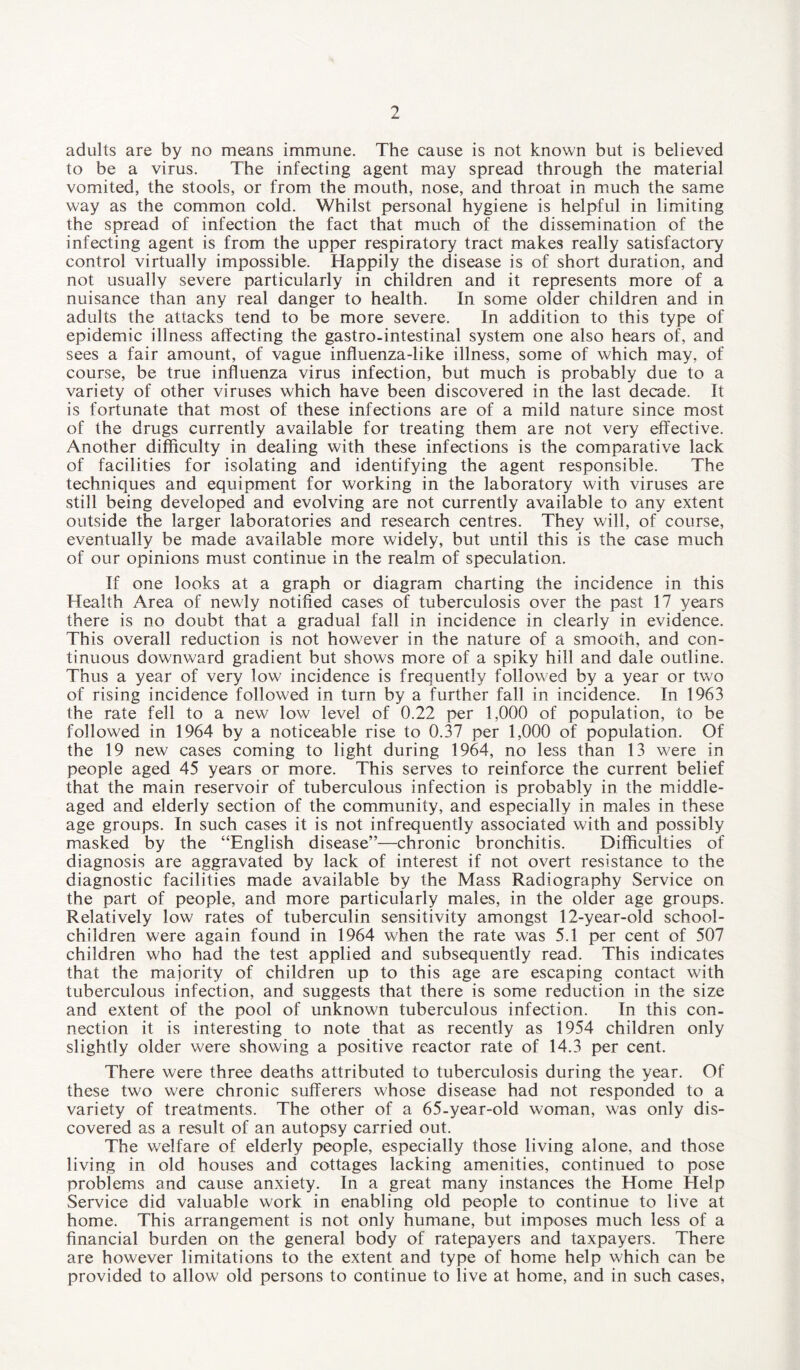 adults are by no means immune. The cause is not known but is believed to be a virus. The infecting agent may spread through the material vomited, the stools, or from the mouth, nose, and throat in much the same way as the common cold. Whilst personal hygiene is helpful in limiting the spread of infection the fact that much of the dissemination of the infecting agent is from the upper respiratory tract makes really satisfactory control virtually impossible. Happily the disease is of short duration, and not usually severe particularly in children and it represents more of a nuisance than any real danger to health. In some older children and in adults the attacks tend to be more severe. In addition to this type of epidemic illness affecting the gastro-intestinal system one also hears of, and sees a fair amount, of vague influenza-like illness, some of which may, of course, be true influenza virus infection, but much is probably due to a variety of other viruses which have been discovered in the last decade. It is fortunate that most of these infections are of a mild nature since most of the drugs currently available for treating them are not very effective. Another difficulty in dealing with these infections is the comparative lack of facilities for isolating and identifying the agent responsible. The techniques and equipment for working in the laboratory with viruses are still being developed and evolving are not currently available to any extent outside the larger laboratories and research centres. They will, of course, eventually be made available more widely, but until this is the case much of our opinions must continue in the realm of speculation. If one looks at a graph or diagram charting the incidence in this Health Area of newly notified cases of tuberculosis over the past 17 years there is no doubt that a gradual fall in incidence in clearly in evidence. This overall reduction is not however in the nature of a smooth, and con¬ tinuous downward gradient but shows more of a spiky hill and dale outline. Thus a year of very low incidence is frequently followed by a year or two of rising incidence followed in turn by a further fall in incidence. In 1963 the rate fell to a new low level of 0.22 per 1,000 of population, to be followed in 1964 by a noticeable rise to 0.37 per 1,000 of population. Of the 19 new cases coming to light during 1964, no less than 13 were in people aged 45 years or more. This serves to reinforce the current belief that the main reservoir of tuberculous infection is probably in the middle- aged and elderly section of the community, and especially in males in these age groups. In such cases it is not infrequently associated with and possibly masked by the “English disease”—chronic bronchitis. Difficulties of diagnosis are aggravated by lack of interest if not overt resistance to the diagnostic facilities made available by the Mass Radiography Service on the part of people, and more particularly males, in the older age groups. Relatively low rates of tuberculin sensitivity amongst 12-year-old school- children were again found in 1964 when the rate was 5.1 per cent of 507 children who had the test applied and subsequently read. This indicates that the majority of children up to this age are escaping contact with tuberculous infection, and suggests that there is some reduction in the size and extent of the pool of unknown tuberculous infection. In this con¬ nection it is interesting to note that as recently as 1954 children only slightly older were showing a positive reactor rate of 14.3 per cent. There were three deaths attributed to tuberculosis during the year. Of these two were chronic sufferers whose disease had not responded to a variety of treatments. The other of a 65-year-old woman, was only dis¬ covered as a result of an autopsy carried out. The welfare of elderly people, especially those living alone, and those living in old houses and cottages lacking amenities, continued to pose problems and cause anxiety. In a great many instances the Home Help Service did valuable work in enabling old people to continue to live at home. This arrangement is not only humane, but imposes much less of a financial burden on the general body of ratepayers and taxpayers. There are however limitations to the extent and type of home help which can be provided to allow old persons to continue to live at home, and in such cases,