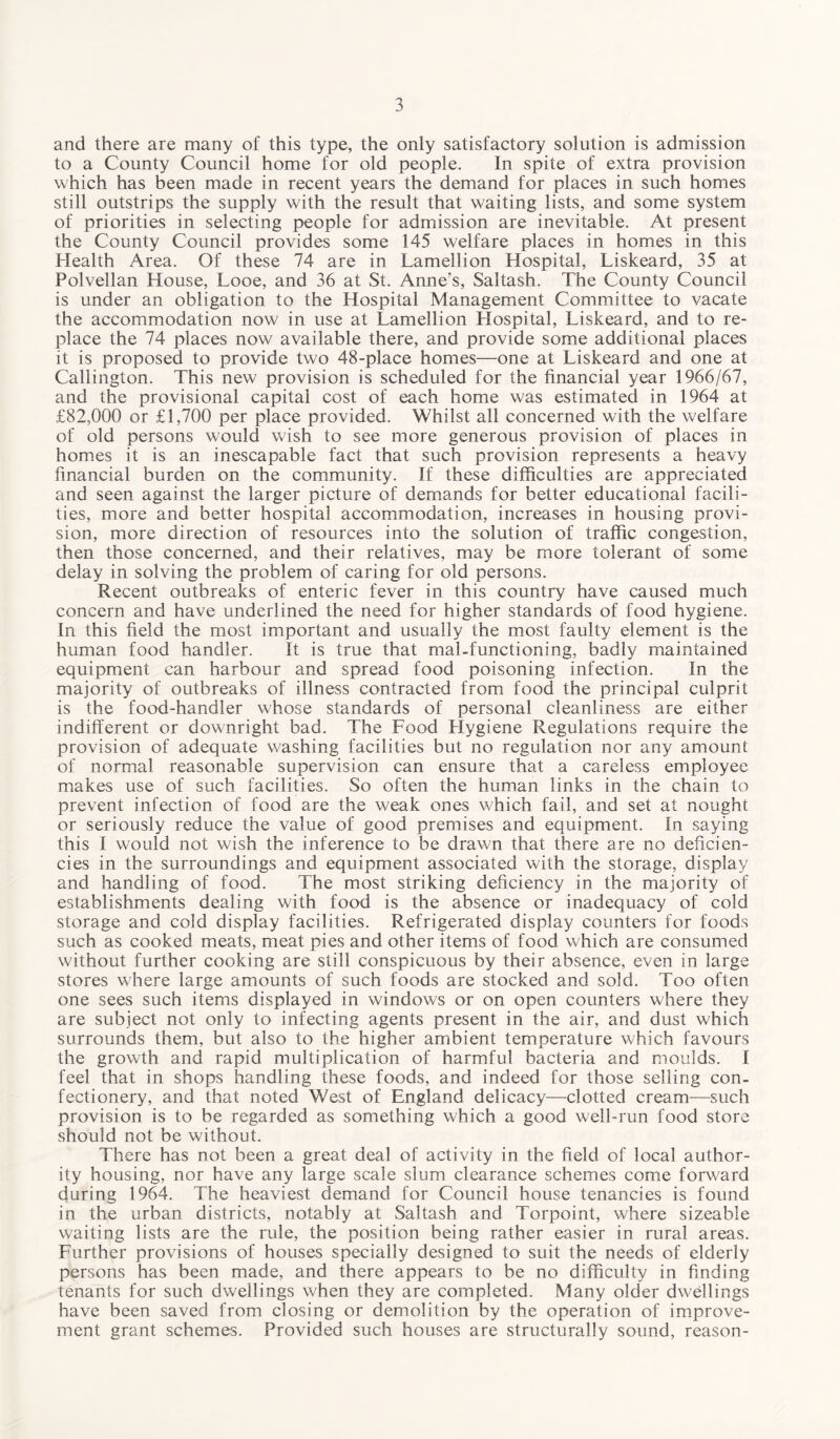 and there are many of this type, the only satisfactory solution is admission to a County Council home for old people. In spite of extra provision which has been made in recent years the demand for places in such homes still outstrips the supply with the result that waiting lists, and some system of priorities in selecting people for admission are inevitable. At present the County Council provides some 145 welfare places in homes in this Health Area. Of these 74 are in Lamellion Hospital, Liskeard, 35 at Polvellan House, Looe, and 36 at St. Anne's, Saltash. The County Council is under an obligation to the Hospital Management Committee to vacate the accommodation now in use at Lamellion Hospital, Liskeard, and to re¬ place the 74 places now available there, and provide some additional places it is proposed to provide two 48-place homes—one at Liskeard and one at Callington. This new provision is scheduled for the financial year 1966/67, and the provisional capital cost of each home was estimated in 1964 at £82,000 or £1,700 per place provided. Whilst all concerned with the welfare of old persons would wish to see more generous provision of places in homes it is an inescapable fact that such provision represents a heavy financial burden on the community. If these difficulties are appreciated and seen against the larger picture of demands for better educational facili¬ ties, more and better hospital accommodation, increases in housing provi¬ sion, more direction of resources into the solution of traffic congestion, then those concerned, and their relatives, may be more tolerant of some delay in solving the problem of caring for old persons. Recent outbreaks of enteric fever in this country have caused much concern and have underlined the need for higher standards of food hygiene. In this field the most important and usually the most faulty element is the human food handler. It is true that mal-functioning, badly maintained equipment can harbour and spread food poisoning infection. In the majority of outbreaks of illness contracted from food the principal culprit is the food-handler whose standards of personal cleanliness are either indifferent or downright bad. The Food Hygiene Regulations require the provision of adequate washing facilities but no regulation nor any amount of normal reasonable supervision can ensure that a careless employee makes use of such facilities. So often the human links in the chain to prevent infection of food are the weak ones which fail, and set at nought or seriously reduce the value of good premises and equipment. In saying this I would not wish the inference to be drawn that there are no deficien¬ cies in the surroundings and equipment associated with the storage, display and handling of food. The most striking deficiency in the majority of establishments dealing with food is the absence or inadequacy of cold storage and cold display facilities. Refrigerated display counters for foods such as cooked meats, meat pies and other items of food which are consumed without further cooking are still conspicuous by their absence, even in large stores where large amounts of such foods are stocked and sold. Too often one sees such items displayed in windows or on open counters where they are subject not only to infecting agents present in the air, and dust which surrounds them, but also to the higher ambient temperature which favours the growth and rapid multiplication of harmful bacteria and moulds. I feel that in shops handling these foods, and indeed for those selling con¬ fectionery, and that noted West of England delicacy—clotted cream—such provision is to be regarded as something which a good well-run food store should not be without. There has not been a great deal of activity in the field of local author¬ ity housing, nor have any large scale slum clearance schemes come forward during 1964. The heaviest demand for Council house tenancies is found in the urban districts, notably at Saltash and Torpoint, where sizeable waiting lists are the rule, the position being rather easier in rural areas. Further provisions of houses specially designed to suit the needs of elderly persons has been made, and there appears to be no difficulty in finding tenants for such dwellings when they are completed. Many older dwellings have been saved from closing or demolition by the operation of improve¬ ment grant schemes. Provided such houses are structurally sound, reason-