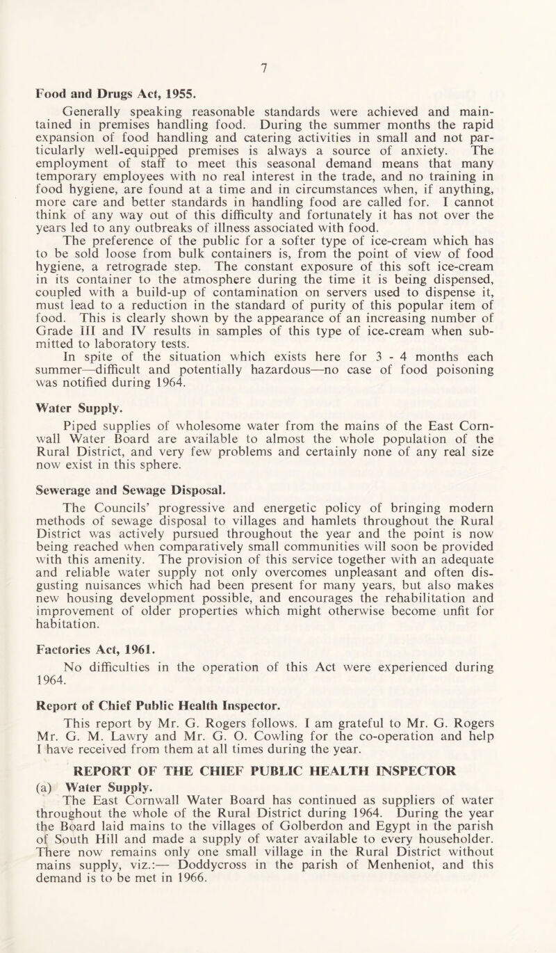 Food and Drugs Act, 1955. Generally speaking reasonable standards were achieved and main¬ tained in premises handling food. During the summer months the rapid expansion of food handling and catering activities in small and not par¬ ticularly well.equipped premises is always a source of anxiety. The employment of staff to meet this seasonal demand means that many temporary employees with no real interest in the trade, and no training in food hygiene, are found at a time and in circumstances when, if anything, more care and better standards in handling food are called for. I cannot think of any way out of this difficulty and fortunately it has not over the years led to any outbreaks of illness associated with food. The preference of the public for a softer type of ice-cream which has to be sold loose from bulk containers is, from the point of view of food hygiene, a retrograde step. The constant exposure of this soft ice-cream in its container to the atmosphere during the time it is being dispensed, coupled with a build-up of contamination on servers used to dispense it, must lead to a reduction in the standard of purity of this popular item of food. This is clearly shown by the appearance of an increasing number of Grade III and IV results in samples of this type of ice-cream when sub¬ mitted to laboratory tests. In spite of the situation which exists here for 3-4 months each summer—difficult and potentially hazardous—no case of food poisoning was notified during 1964. Water Supply. Piped supplies of wholesome water from the mains of the East Corn¬ wall Water Board are available to almost the whole population of the Rural District, and very few problems and certainly none of any real size now exist in this sphere. Sewerage and Sewage Disposal. The Councils’ progressive and energetic policy of bringing modern methods of sewage disposal to villages and hamlets throughout the Rural District was actively pursued throughout the year and the point is now being reached when comparatively small communities will soon be provided with this amenity. The provision of this service together with an adequate and reliable water supply not only overcomes unpleasant and often dis¬ gusting nuisances which had been present for many years, but also makes new housing development possible, and encourages the rehabilitation and improvement of older properties which might otherwise become unfit for habitation. Factories Act, 1961. No difficulties in the operation of this Act were experienced during 1964. Report of Chief Public Health Inspector. This report by Mr. G. Rogers follows. I am grateful to Mr. G. Rogers Mr. G. M. Lawry and Mr. G. O. Cowling for the co-operation and help I have received from them at all times during the year. REPORT OF THE CHIEF PUBLIC HEALTH INSPECTOR (a) Water Supply. The East Cornwall Water Board has continued as suppliers of water throughout the whole of the Rural District during 1964. During the year the Board laid mains to the villages of Golberdon and Egypt in the parish of South Hill and made a supply of water available to every householder. There now remains only one small village in the Rural District without mains supply, viz.:— Doddycross in the parish of Menheniot, and this demand is to be met in 1966.