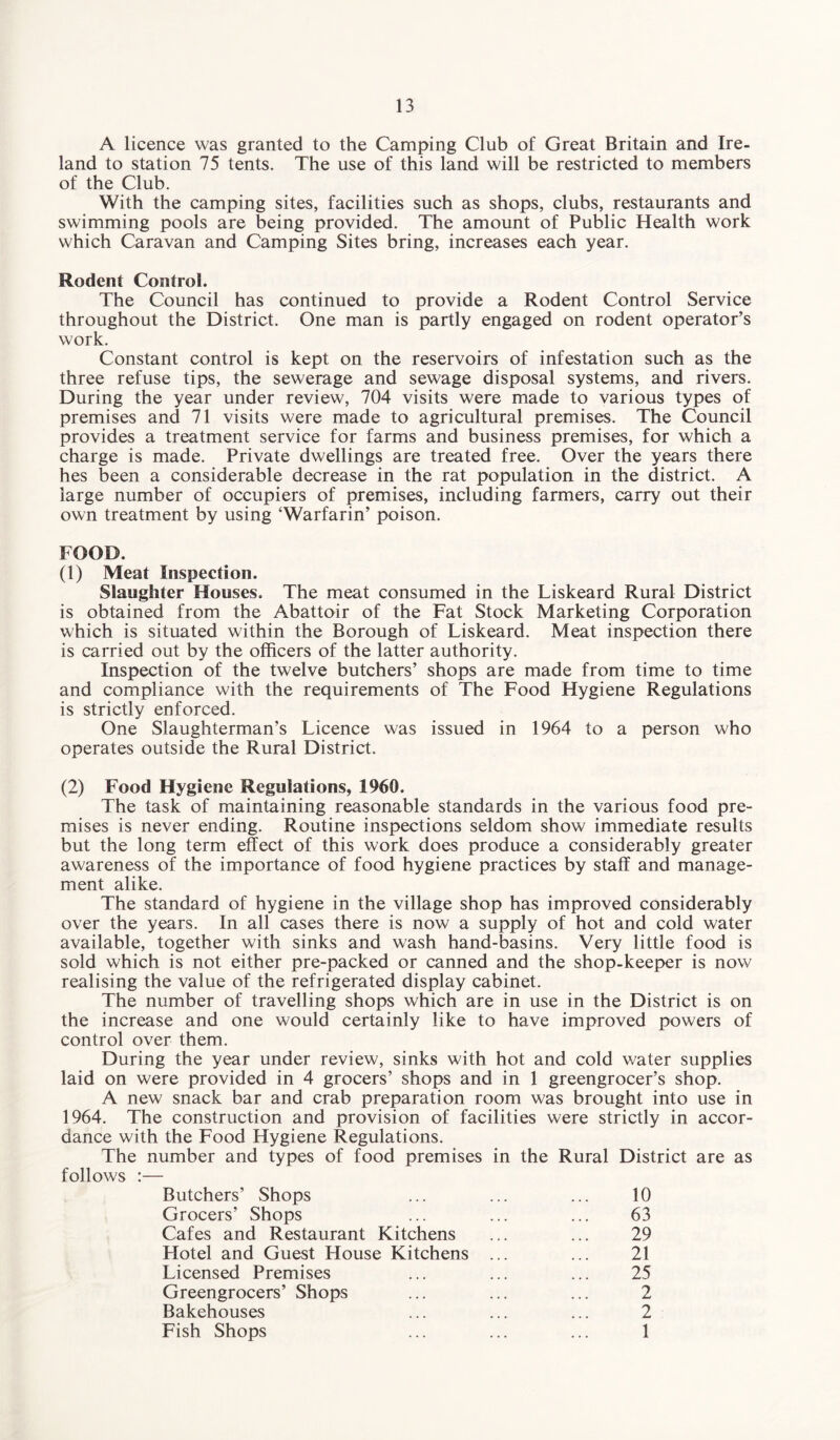 A licence was granted to the Camping Club of Great Britain and Ire¬ land to station 75 tents. The use of this land will be restricted to members of the Club. With the camping sites, facilities such as shops, clubs, restaurants and swimming pools are being provided. The amount of Public Health work which Caravan and Camping Sites bring, increases each year. Rodent Control. The Council has continued to provide a Rodent Control Service throughout the District. One man is partly engaged on rodent operator’s work. Constant control is kept on the reservoirs of infestation such as the three refuse tips, the sewerage and sewage disposal systems, and rivers. During the year under review, 704 visits were made to various types of premises and 71 visits were made to agricultural premises. The Council provides a treatment service for farms and business premises, for which a charge is made. Private dwellings are treated free. Over the years there hes been a considerable decrease in the rat population in the district. A large number of occupiers of premises, including farmers, carry out their own treatment by using ‘Warfarin’ poison. FOOD. (1) Meat Inspection. Slaughter Houses. The meat consumed in the Liskeard Rural District is obtained from the Abattoir of the Fat Stock Marketing Corporation which is situated within the Borough of Liskeard. Meat inspection there is carried out by the officers of the latter authority. Inspection of the twelve butchers’ shops are made from time to time and compliance with the requirements of The Food Hygiene Regulations is strictly enforced. One Slaughterman’s Licence was issued in 1964 to a person who operates outside the Rural District. (2) Food Hygiene Regulations, 1960. The task of maintaining reasonable standards in the various food pre¬ mises is never ending. Routine inspections seldom show immediate results but the long term effect of this work does produce a considerably greater awareness of the importance of food hygiene practices by staff and manage¬ ment alike. The standard of hygiene in the village shop has improved considerably over the years. In all cases there is now a supply of hot and cold water available, together with sinks and wash hand-basins. Very little food is sold which is not either pre-packed or canned and the shop-keeper is now realising the value of the refrigerated display cabinet. The number of travelling shops which are in use in the District is on the increase and one would certainly like to have improved powers of control over them. During the year under review, sinks with hot and cold water supplies laid on were provided in 4 grocers’ shops and in 1 greengrocer’s shop. A new snack bar and crab preparation room was brought into use in 1964. The construction and provision of facilities were strictly in accor¬ dance with the Food Hygiene Regulations. The number and types of food premises in the Rural District are as follows :— Butchers’ Shops ... ... ... 10 Grocers’ Shops ... ... ... 63 Cafes and Restaurant Kitchens ... ... 29 Hotel and Guest House Kitchens ... ... 21 Licensed Premises ... ... ... 25 Greengrocers’ Shops ... ... ... 2 Bakehouses ... ... ... 2 Fish Shops ... ... ... 1