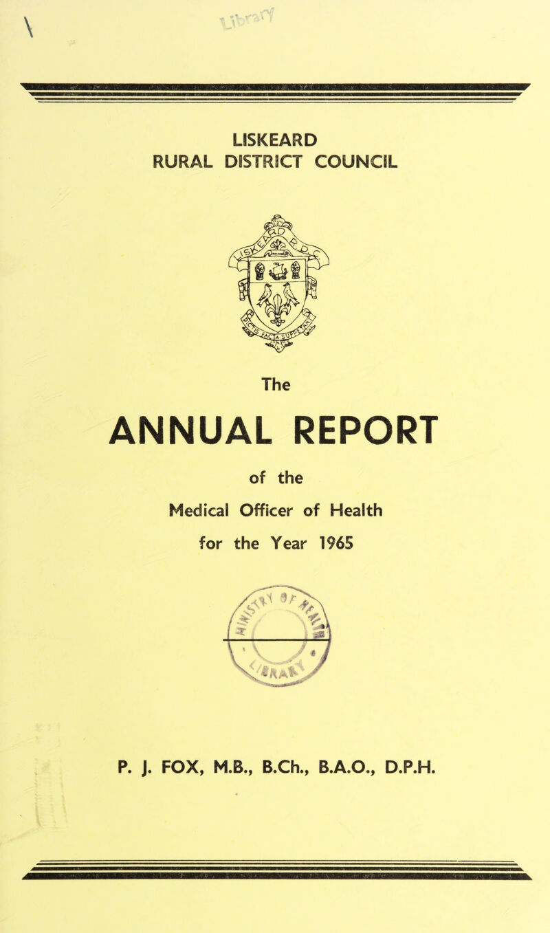 LISKEARD RURAL DISTRICT COUNCIL The ANNUAL REPORT of the Medical Officer of Health for the Year 1965 P. J. FOX, M.B., B.Ch., B.A.O., D.P.H.