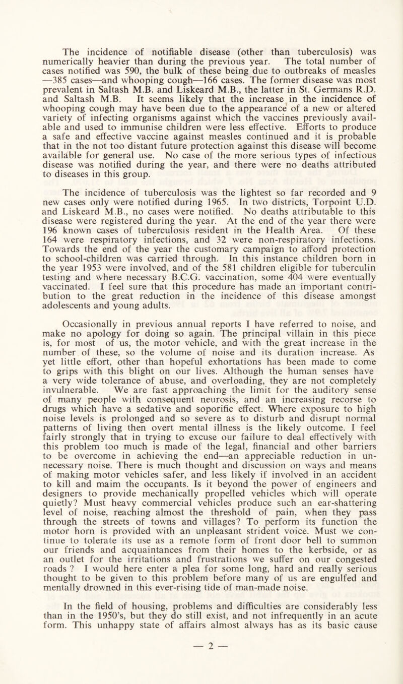 The incidence of notifiable disease (other than tuberculosis) was numerically heavier than during the previous year. The total number of cases notified was 590, the bulk of these being due to outbreaks of measles —385 cases—and whooping cough—166 cases. The former disease was most prevalent in Saltash M.B. and Liskeard M.B., the latter in St. Germans R.D. and Saltash M.B. It seems likely that the increase in the incidence of whooping cough may have been due to the appearance of a new or altered variety of infecting organisms against which the vaccines previously avail¬ able and used to immunise children were less effective. Efforts to produce a safe and effective vaccine against measles continued and it is probable that in the not too distant future protection against this disease will become available for general use. No case of the more serious types of infectious disease was notified during the year, and there were no deaths attributed to diseases in this group. The incidence of tuberculosis was the lightest so far recorded and 9 new cases only were notified during 1965. In two districts, Torpoint U.D. and Liskeard M.B., no cases were notified. No deaths attributable to this disease were registered during the year. At the end of the year there were 196 known cases of tuberculosis resident in the Health Area. Of these 164 were respiratory infections, and 32 were non-respiratory infections. Towards the end of the year the customary campaign to afford protection to school-children was carried through. In this instance children born in the year 1953 were involved, and of the 581 children eligible for tuberculin testing and where necessary B.C.G. vaccination, some 404 were eventually vaccinated. I feel sure that this procedure has made an important contri¬ bution to the great reduction in the incidence of this disease amongst adolescents and young adults. Occasionally in previous annual reports I have referred to noise, and make no apology for doing so again. The principal villain in this piece is, for most of us, the motor vehicle, and with the great increase in the number of these, so the volume of noise and its duration increase. As yet little effort, other than hopeful exhortations has been made to come to grips with this blight on our lives. Although the human senses have a very wide tolerance of abuse, and overloading, they are not completely invulnerable. We are fast approaching the limit for the auditory sense of many people with consequent neurosis, and an increasing recorse to drugs which have a sedative and soporific effect. Where exposure to high noise levels is prolonged and so severe as to disturb and disrupt normal patterns of living then overt mental illness is the likely outcome. I feel fairly strongly that in trying to excuse our failure to deal effectively with this problem too much is made of the legal, financial and other barriers to be overcome in achieving the end—an appreciable reduction in un¬ necessary noise. There is much thought and discussion on ways and means of making motor vehicles safer, and less likely if involved in an accident to kill and maim the occupants. Is it beyond the power of engineers and designers to provide mechanically propelled vehicles which will operate quietly? Must heavy commercial vehicles produce such an ear-shattering level of noise, reaching almost the threshold of pain, when they pass through the streets of towns and villages? To perform its function the motor horn is provided with an unpleasant strident voice. Must we con¬ tinue to tolerate its use as a remote form of front door bell to summon our friends and acquaintances from their homes to the kerbside, or as an outlet for the irritations and frustrations we suffer on our congested roads ? I would here enter a plea for some long, hard and really serious thought to be given to this problem before many of us are engulfed and mentally drowned in this ever-rising tide of man-made noise. In the field of housing, problems and difficulties are considerably less than in the 1950’s, but they do still exist, and not infrequently in an acute form. This unhappy state of affairs almost always has as its basic cause