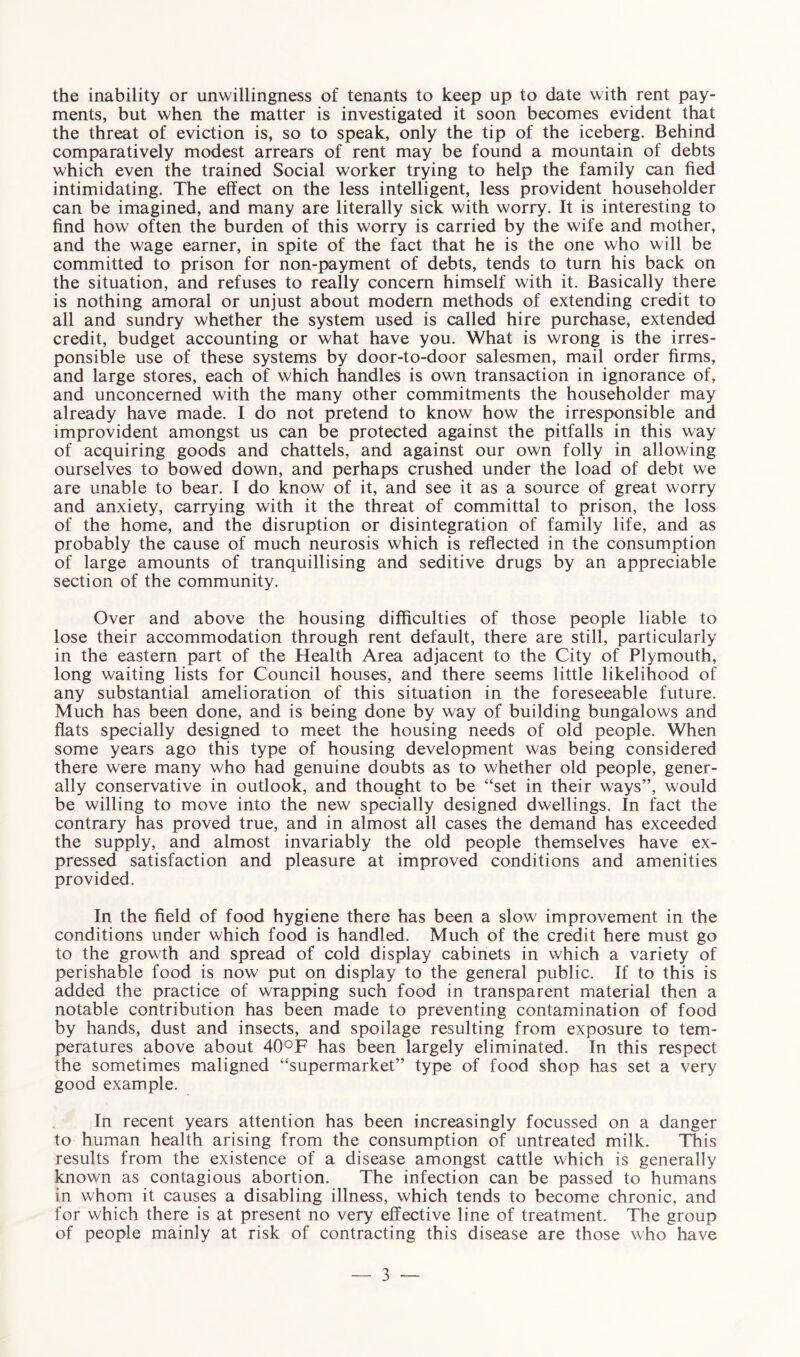 the inability or unwillingness of tenants to keep up to date with rent pay¬ ments, but when the matter is investigated it soon becomes evident that the threat of eviction is, so to speak, only the tip of the iceberg. Behind comparatively modest arrears of rent may be found a mountain of debts which even the trained Social worker trying to help the family can fied intimidating. The effect on the less intelligent, less provident householder can be imagined, and many are literally sick with worry. It is interesting to find how often the burden of this worry is carried by the wife and mother, and the wage earner, in spite of the fact that he is the one who will be committed to prison for non-payment of debts, tends to turn his back on the situation, and refuses to really concern himself with it. Basically there is nothing amoral or unjust about modern methods of extending credit to all and sundry whether the system used is called hire purchase, extended credit, budget accounting or what have you. What is wrong is the irres¬ ponsible use of these systems by door-to-door salesmen, mail order firms, and large stores, each of which handles is own transaction in ignorance of, and unconcerned with the many other commitments the householder may already have made. I do not pretend to know how the irresponsible and improvident amongst us can be protected against the pitfalls in this way of acquiring goods and chattels, and against our own folly in allowing ourselves to bowed down, and perhaps crushed under the load of debt we are unable to bear. I do know of it, and see it as a source of great worry and anxiety, carrying with it the threat of committal to prison, the loss of the home, and the disruption or disintegration of family life, and as probably the cause of much neurosis which is reflected in the consumption of large amounts of tranquillising and seditive drugs by an appreciable section of the community. Over and above the housing difficulties of those people liable to lose their accommodation through rent default, there are still, particularly in the eastern part of the Health Area adjacent to the City of Plymouth, long waiting lists for Council houses, and there seems little likelihood of any substantial amelioration of this situation in the foreseeable future. Much has been done, and is being done by way of building bungalows and flats specially designed to meet the housing needs of old people. When some years ago this type of housing development was being considered there were many who had genuine doubts as to whether old people, gener¬ ally conservative in outlook, and thought to be “set in their ways”, would be willing to move into the new specially designed dwellings. In fact the contrary has proved true, and in almost all cases the demand has exceeded the supply, and almost invariably the old people themselves have ex¬ pressed satisfaction and pleasure at improved conditions and amenities provided. In the field of food hygiene there has been a slow improvement in the conditions under which food is handled. Much of the credit here must go to the growth and spread of cold display cabinets in which a variety of perishable food is now put on display to the general public. If to this is added the practice of wrapping such food in transparent material then a notable contribution has been made to preventing contamination of food by hands, dust and insects, and spoilage resulting from exposure to tem¬ peratures above about 40°F has been largely eliminated. In this respect the sometimes maligned “supermarket” type of food shop has set a very good example. In recent years attention has been increasingly focussed on a danger to human health arising from the consumption of untreated milk. This results from the existence of a disease amongst cattle which is generally known as contagious abortion. The infection can be passed to humans in whom it causes a disabling illness, which tends to become chronic, and for which there is at present no very effective line of treatment. The group of people mainly at risk of contracting this disease are those who have