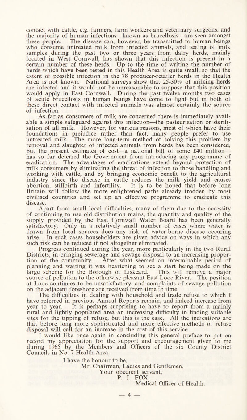 contact with cattle, e.g. farmers, farm workers and veterinary surgeons, and the majority of human infections—known as brucellosis—are seen amongst these people. The disease can, however, be transmitted to human beings who consume untreated milk from infected animals, and testing of milk samples during the past two or three years from dairy herds, mainly located in West Cornwall, has shown that this infection is present in a certain number of these herds. Up to the time of writing the number of herds which have been tested in this Health Area is quite small, so that the extent of possible infection in the 78 producer-retailer herds in the Health Area is not known. National surveys show that 25-30% of milking herds are infected and it would not be unreasonable to suppose that this position would apply in East Cornwall. During the past twelve months two cases of acute brucellosis in human beings have come to light but in both of these direct contact with infected animals was almost certainly the source of infection. As far as consumers of milk are concerned there is immediately avail¬ able a simple safeguard against this infection—the pasteurisation or sterili¬ sation of all milk. However, for various reasons, most of which have their foundations in prejudice rather than fact, many people prefer to use untreated milk. The more long-term method of solving this problem by removal and slaughter of infected animals from herds has been considered, but the present estimates of cost—a national bill of some £40 million— has so far deterred the Government from introducing any programme of eradication. The advantages of eradications extend beyond protection of milk consumers by eliminating the threat of infection to those handling and working with cattle, and by bringing economic benefit to the agricultural industry since the disease in cattle reduces the milk yield and causes abortion, stillbirth and infertility. It is to be hoped that before long Britain will follow the more enlightened paths already trodden by most civilised countries and set up an effective programme to eradicate this disease. Apart from small local difficulties, many of them due to the necessity of continuing to use old distribution mains, the quantity and quality of the supply provided by the East Cornwall Water Board has been generally satisfactory. Only in a relatively small number of cases where water is drawn from local sources does any risk of water-borne disease occuring arise. In such cases householders are given advice on ways in which any such risk can be reduced if not altogether eliminated. Progress continued during the year, more particularly in the two Rural Districts, in bringing sewerage and sewage disposal to an increasing propor¬ tion of the community. After what seemed an interminable period of planning and waiting it was heartening to see a start being made on the large scheme for the Borough of Liskeard. This will remove a major source of pollution to the otherwise pleasant East Looe River. The position at Looe continues to be unsatisfactory, and complaints of sewage pollution on the adjacent foreshore are received from time to time. The difficulties in dealing with household and trade refuse to which I have referred in previous Annual Reports remain, and indeed increase from year to year. It is perhaps surprising to have to report from a mainly rural and lightly populated area an increasing difficulty in finding suitable sites for the tipping of refuse, but this is the case. All the indications are that before long more sophisticated and more effective methods of refuse disposal will call for an increase in the cost of this service. I would like once again in concluding this general preface to put on record my appreciation for the support and encouragement given to me during 1965 by the Members and Officers of the six County District Councils in No. 7 Health Area. I have the honour to be, Mr. Chairman, Ladies and Gentlemen, Your obedient servant, P. J. FOX, Medical Officer of Health.