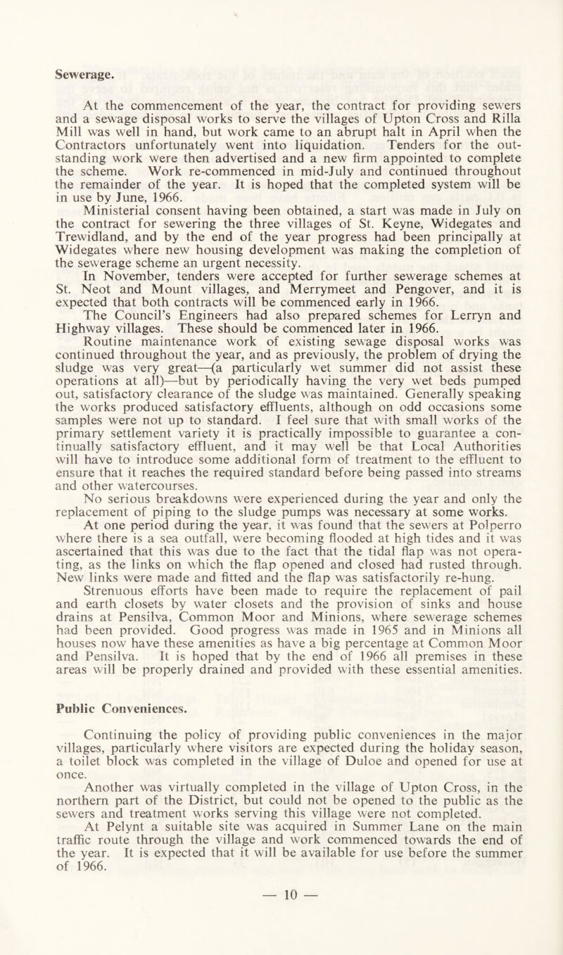 Sewerage. At the commencement of the year, the contract for providing sewers and a sewage disposal works to serve the villages of Upton Cross and Rilla Mill was well in hand, but work came to an abrupt halt in April when the Contractors unfortunately went into liquidation. Tenders for the out¬ standing work were then advertised and a new firm appointed to complete the scheme. Work re-commenced in mid-July and continued throughout the remainder of the year. It is hoped that the completed system will be in use by June, 1966. Ministerial consent having been obtained, a start was made in July on the contract for sewering the three villages of St. Keyne, Widegates and Trewidland, and by the end of the year progress had been principally at Widegates where new housing development was making the completion of the sewerage scheme an urgent necessity. In November, tenders were accepted for further sewerage schemes at St. Neot and Mount villages, and Merrymeet and Pengover, and it is expected that both contracts will be commenced early in 1966. The Council’s Engineers had also prepared schemes for Lerryn and Highway villages. These should be commenced later in 1966. Routine maintenance work of existing sewage disposal works was continued throughout the year, and as previously, the problem of drying the sludge was very great—(a particularly wet summer did not assist these operations at all)—but by periodically having the very wet beds pumped out, satisfactory clearance of the sludge was maintained. Generally speaking the works produced satisfactory effluents, although on odd occasions some samples were not up to standard. I feel sure that with small works of the primary settlement variety it is practically impossible to guarantee a con¬ tinually satisfactory effluent, and it may well be that Local Authorities will have to introduce some additional form of treatment to the effluent to ensure that it reaches the required standard before being passed into streams and other watercourses. No serious breakdowns were experienced during the year and only the replacement of piping to the sludge pumps was necessary at some works. At one period during the year, it was found that the sewers at Polperro where there is a sea outfall, were becoming flooded at high tides and it was ascertained that this was due to the fact that the tidal flap was not opera¬ ting, as the links on which the flap opened and closed had rusted through. New links were made and fitted and the flap was satisfactorily re-hung. Strenuous efforts have been made to require the replacement of pail and earth closets by water closets and the provision of sinks and house drains at Pensilva, Common Moor and Minions, where sewerage schemes had been provided. Good progress was made in 1965 and in Minions all houses now have these amenities as have a big percentage at Common Moor and Pensilva. It is hoped that by the end of 1966 all premises in these areas will be properly drained and provided with these essential amenities. Public Conveniences. Continuing the policy of providing public conveniences in the major villages, particularly where visitors are expected during the holiday season, a toilet block was completed in the village of Duloe and opened for use at once. Another was virtually completed in the village of Upton Cross, in the northern part of the District, but could not be opened to the public as the sewers and treatment works serving this village were not completed. At Pelynt a suitable site was acquired in Summer Lane on the main traffic route through the village and work commenced towards the end of the year. It is expected that it will be available for use before the summer of 1966.