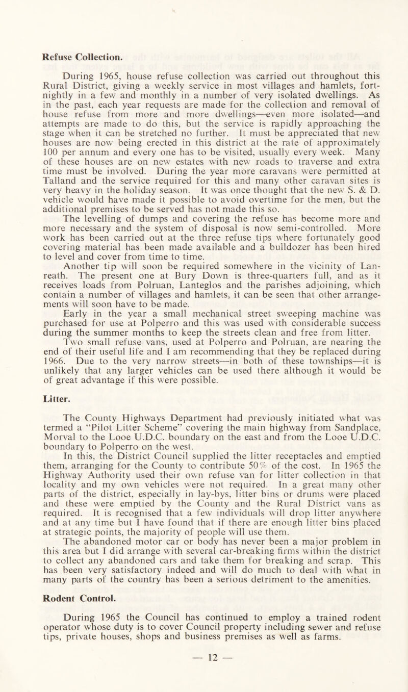 Refuse Collection. During 1965, house refuse collection was carried out throughout this Rural District, giving a weekly service in most villages and hamlets, fort¬ nightly in a few and monthly in a number of very isolated dwellings. As in the past, each year requests are made for the collection and removal of house refuse from more and more dwellings—even more isolated—and attempts are made to do this, but the service is rapidly approaching the stage when it can be stretched no further. It must be appreciated that new houses are now being erected in this district at the rate of approximately 100 per annum and every one has to be visited, usually every week. Many of these houses are on new estates with new roads to traverse and extra time must be involved. During the year more caravans were permitted at Talland and the service required for this and many other caravan sites is very heavy in the holiday season, it was once thought that the new S. & D. vehicle would have made it possible to avoid overtime for the men, but the additional premises to be served has not made this so. The levelling of dumps and covering the refuse has become more and more necessary and the system of disposal is now semi-controlled. More work has been carried out at the three refuse tips where fortunately good covering material has been made available and a bulldozer has been hired to level and cover from time to time. Another tip will soon be required somewhere in the vicinity of Lan- reath. The present one at Bury Down is three-quarters full, and as it receives loads from Polruan, Lanteglos and the parishes adjoining, which contain a number of villages and hamlets, it can be seen that other arrange¬ ments will soon have to be made. Early in the year a small mechanical street sweeping machine was purchased for use at Polperro and this was used with considerable success during the summer months to keep the streets clean and free from litter. Two small refuse vans, used at Polperro and Polruan, are nearing the end of their useful life and I am recommending that they be replaced during 1966. Due to the very narrow streets—in both of these townships—it is unlikely that any larger vehicles can be used there although it would be of great advantage if this were possible. Litter. The County Highways Department had previously initiated what was termed a “Pilot Litter Scheme” covering the main highway from Sandplace, Morval to the Looe U.D.C. boundary on the east and from the Looe U.D.C. boundary to Polperro on the west. In this, the District Council supplied the litter receptacles and emptied them, arranging for the County to contribute 50% of the cost. In 1965 the Highway Authority used their own refuse van for litter collection in that locality and my own vehicles were not required. In a great many other parts of the district, especially in lay-bys, litter bins or drums were placed and these were emptied by the County and the Rural District vans as required. It is recognised that a few individuals will drop litter anywhere and at any time but I have found that if there are enough litter bins placed at strategic points, the majority of people will use them. The abandoned motor car or body has never been a major problem in this area but I did arrange with several car-breaking firms within the district to collect any abandoned cars and take them for breaking and scrap. This has been very satisfactory indeed and will do much to deal with what in many parts of the country has been a serious detriment to the amenities. Rodent Control. During 1965 the Council has continued to employ a trained rodent operator whose duty is to cover Council property including sewer and refuse tips, private houses, shops and business premises as well as farms.