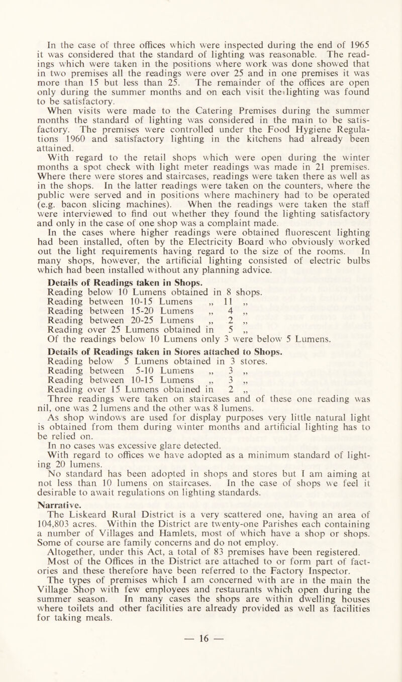 In the case of three offices which were inspected during the end of 1965 it was considered that the standard of lighting was reasonable. The read¬ ings which were taken in the positions where work was done showed that in two premises all the readings were over 25 and in one premises it was more than 15 but less than 25. The remainder of the offices are open only during the summer months and on each visit the«lighting was found to be satisfactory. When visits were made to the Catering Premises during the summer months the standard of lighting was considered in the main to be satis¬ factory. The premises were controlled under the Food Hygiene Regula¬ tions 1960 and satisfactory lighting in the kitchens had already been attained. With regard to the retail shops which were open during the winter months a spot check with light meter readings was made in 21 premises. Where there were stores and staircases, readings were taken there as well as in the shops. In the latter readings were taken on the counters, where the public were served and in positions where machinery had to be operated (e.g. bacon slicing machines). When the readings were taken the staff were interviewed to find out whether they found the lighting satisfactory and only in the case of one shop was a complaint made. In the cases where higher readings were obtained fluorescent lighting had been installed, often by the Electricity Board who obviously worked out the light requirements having regard to the size of the rooms. In many shops, however, the artificial lighting consisted of electric bulbs which had been installed without any planning advice. Details of Readings taken in Shops. Reading below 10 Lumens obtained in 8 shops. Reading between 10-15 Lumens „ 11 „ Reading between 15-20 Lumens „ 4 „ Reading between 20-25 Lumens „ 2 „ Reading over 25 Lumens obtained in 5 „ Of the readings below 10 Lumens only 3 were below 5 Lumens. Details of Readings taken in Stores attached to Shops. Reading below 5 Lumens obtained in 3 stores. Reading between 5-10 Lumens „ 3 „ Reading between 10-15 Lumens „ 3 „ Reading over 15 Lumens obtained in 2 „ Three readings were taken on staircases and of these one reading was nil, one was 2 lumens and the other was 8 lumens. As shop windows are used for display purposes very little natural light is obtained from them during winter months and artificial lighting has to be relied on. In no cases was excessive glare detected. With regard to offices we have adopted as a minimum standard of light¬ ing 20 lumens. No standard has been adopted in shops and stores but I am aiming at not less than 10 lumens on staircases. In the case of shops we feel it desirable to await regulations on lighting standards. Narrative. The Liskeard Rural District is a very scattered one, having an area of 104,803 acres. Within the District are twenty-one Parishes each containing a number of Villages and Hamlets, most of which have a shop or shops. Some of course are family concerns and do not employ. Altogether, under this Act, a total of 83 premises have been registered. Most of the Offices in the District are attached to or form part of fact¬ ories and these therefore have been referred to the Factory Inspector. The types of premises which I am concerned with are in the main the Village Shop with few employees and restaurants which open during the summer season. In many cases the shops are within dwelling houses where toilets and other facilities are already provided as well as facilities for taking meals.