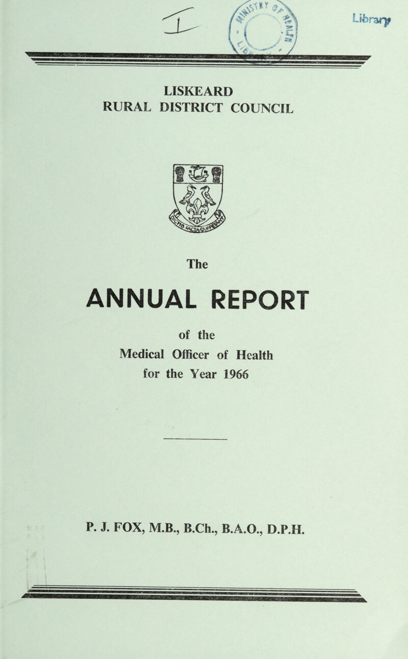 LISKEARD RURAL DISTRICT COUNCIL The ANNUAL REPORT of the Medical Officer of Health for the Year 1966 P. J. FOX, M.B., B.Ch., B.A.O., D.P.H.
