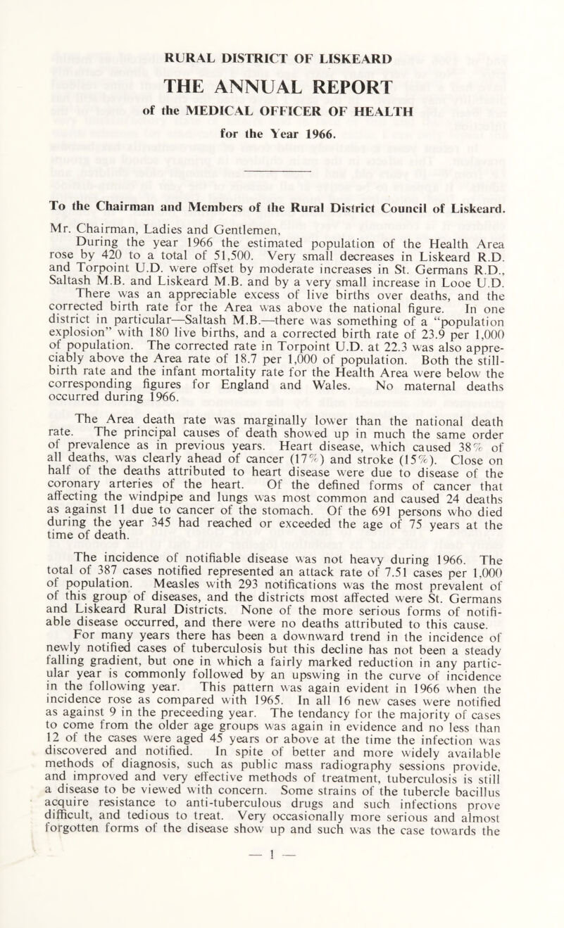 THE ANNUAL REPORT of the MEDICAL OFFICER OF HEALTH for the Year 1966. To the Chairman and Members of the Rural District Council of Liskeard. Mr. Chairman, Ladies and Gentlemen, During the year 1966 the estimated population of the Health Area rose by 420 to a total of 51,500. Very small decreases in Liskeard R.D. and Torpoint U.D. were offset by moderate increases in St. Germans R.D., Saltash MB. and Liskeard M.B. and by a very small increase in Looe U.D. There was an appreciable excess of live births over deaths, and the corrected birth rate for the Area was above the national figure. In one district in particular—Saltash M.B.—there was something of a “population explosion” with 180 live births, and a corrected birth rate of 23.9 per 1,000 of population. The corrected rate in Torpoint U.D. at 22.3 was also appre¬ ciably above the Area rate of 18.7 per 1,000 of population. Both the still¬ birth rate and the infant mortality rate for the Health Area were below the corresponding figures for England and Wales. No maternal deaths occurred during 1966. The Area death rate was marginally lower than the national death rate. The principal causes of death showed up in much the same order of prevalence as in previous years. Heart disease, which caused 38% of all deaths, was clearly ahead of cancer (17%) and stroke (15%). Close on half of the deaths attributed to heart disease were due to disease of the coronary arteries of the heart. Of the defined forms of cancer that affecting the windpipe and lungs was most common and caused 24 deaths as against 11 due to cancer of the stomach. Of the 691 persons who died during the year 345 had reached or exceeded the age of 75 years at the time of death. The incidence of notifiable disease was not heavy during 1966. The total of 387 cases notified represented an attack rate of 7.51 cases per 1.000 of population. Measles with 293 notifications was the most prevalent of of this group of diseases, and the districts most affected were St. Germans and Liskeard Rural Districts. None of the more serious forms of notifi¬ able disease occurred, and there were no deaths attributed to this cause. For many years there has been a downward trend in the incidence of newly notified cases of tuberculosis but this decline has not been a steady falling gradient, but one in which a fairly marked reduction in any partic¬ ular year is commonly followed by an upswing in the curve of incidence in the following year. This pattern was again evident in 1966 when the incidence rose as compared with 1965. In all 16 new cases were notified as against 9 in the preceeding year. The tendancy for the majority of cases to come from the older age groups was again in evidence and no less than 12 of the cases were aged 45 years or above at the time the infection was discovered and notified. In spite of better and more widely available methods of diagnosis, such as public mass radiography sessions provide, and improved and very effective methods of treatment, tuberculosis is still a disease to be viewed with concern. Some strains of the tubercle bacillus acquire resistance to anti-tuberculous drugs and such infections prove difficult, and tedious to treat. Very occasionally more serious and almost forgotten forms of the disease show up and such was the case towards the