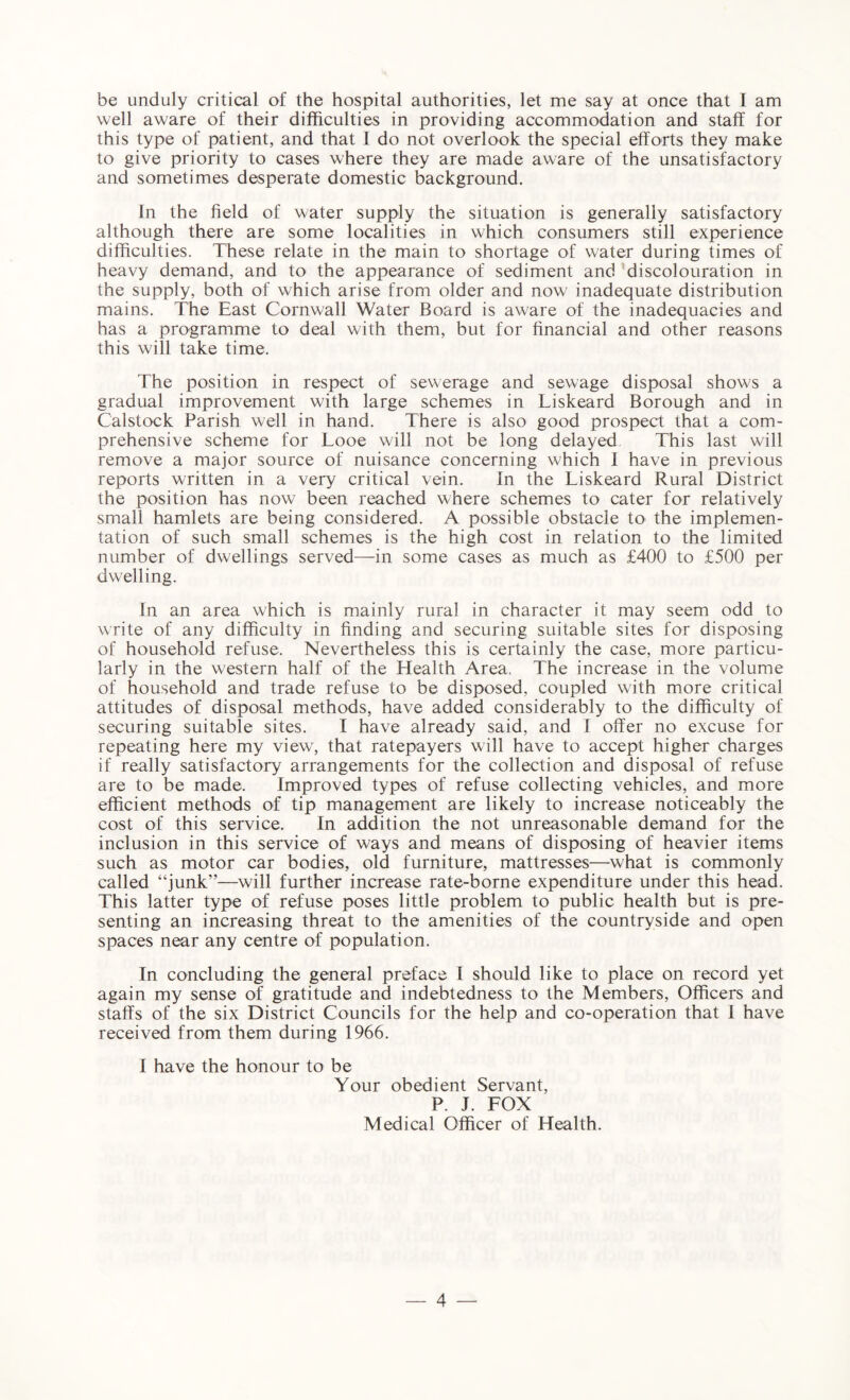 be unduly critical of the hospital authorities, let me say at once that I am well aware of their difficulties in providing accommodation and staff for this type of patient, and that I do not overlook the special efforts they make to give priority to cases where they are made aware of the unsatisfactory and sometimes desperate domestic background. In the field of water supply the situation is generally satisfactory although there are some localities in which consumers still experience difficulties. These relate in the main to shortage of water during times of heavy demand, and to the appearance of sediment and discolouration in the supply, both of which arise from older and now inadequate distribution mains. The East Cornwall Water Board is aware of the inadequacies and has a programme to deal with them, but for financial and other reasons this will take time. The position in respect of sewerage and sewage disposal shows a gradual improvement with large schemes in Liskeard Borough and in Calstock Parish well in hand. There is also good prospect that a com¬ prehensive scheme for Looe will not be long delayed This last will remove a major source of nuisance concerning which I have in previous reports written in a very critical vein. In the Tiskeard Rural District the position has now been reached where schemes to cater for relatively small hamlets are being considered. A possible obstacle to the implemen¬ tation of such small schemes is the high cost in relation to the limited number of dwellings served—in some cases as much as £400 to £500 per dwelling. In an area which is mainly rural in character it may seem odd to write of any difficulty in finding and securing suitable sites for disposing of household refuse. Nevertheless this is certainly the case, more particu¬ larly in the western half of the Health Area. The increase in the volume of household and trade refuse to be disposed, coupled with more critical attitudes of disposal methods, have added considerably to the difficulty of securing suitable sites. I have already said, and I offer no excuse for repeating here my view, that ratepayers will have to accept higher charges if really satisfactory arrangements for the collection and disposal of refuse are to be made. Improved types of refuse collecting vehicles, and more efficient methods of tip management are likely to increase noticeably the cost of this service. In addition the not unreasonable demand for the inclusion in this service of ways and means of disposing of heavier items such as motor car bodies, old furniture, mattresses—what is commonly called “junk”—will further increase rate-borne expenditure under this head. This latter type of refuse poses little problem to public health but is pre¬ senting an increasing threat to the amenities of the countryside and open spaces near any centre of population. In concluding the general preface I should like to place on record yet again my sense of gratitude and indebtedness to the Members, Officers and staffs of the six District Councils for the help and co-operation that I have received from them during 1966. I have the honour to be Your obedient Servant, P. J. FOX Medical Officer of Health.