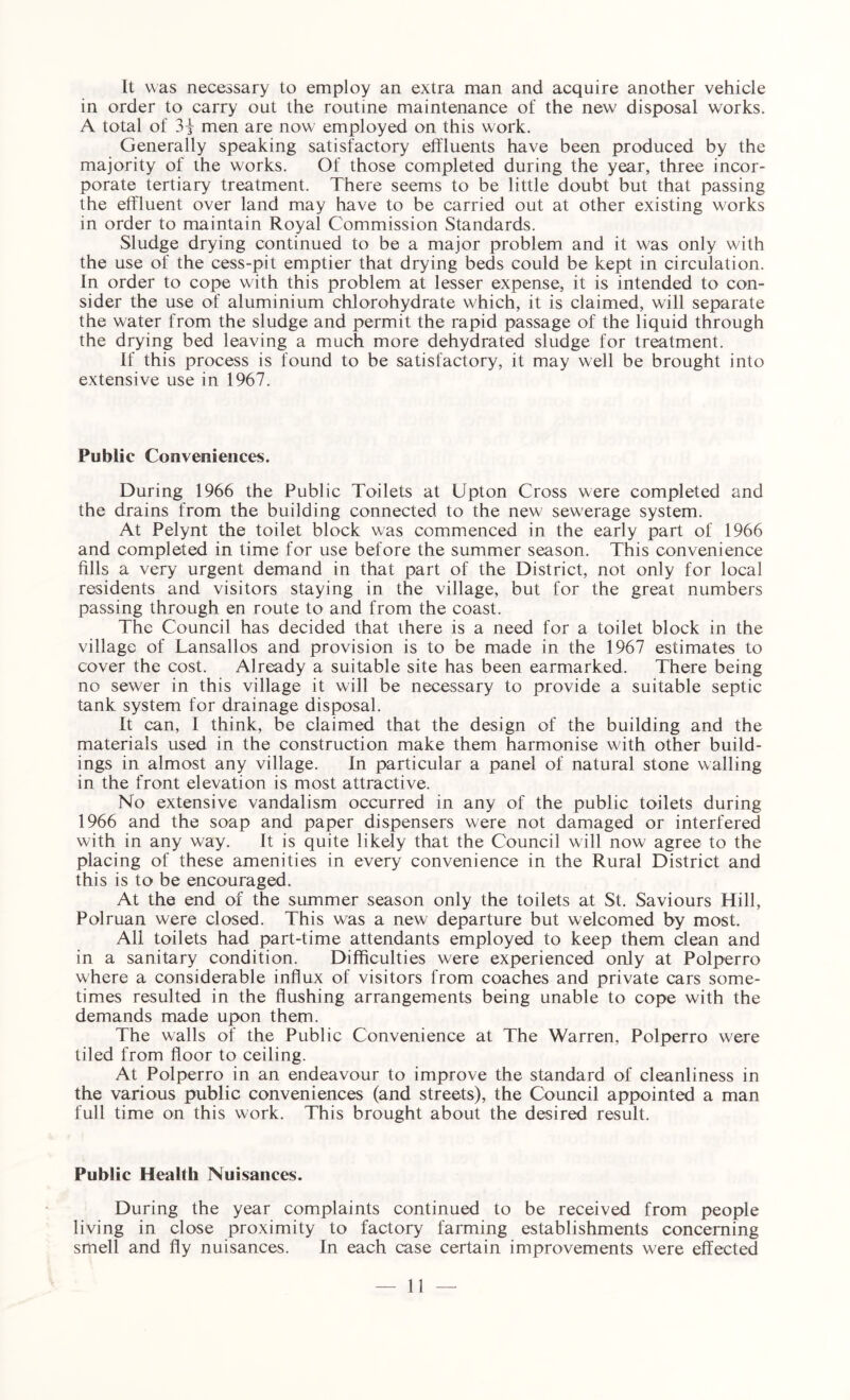 It was necessary to employ an extra man and acquire another vehicle in order to carry out the routine maintenance of the new disposal works. A total of 31 men are now employed on this work. Generally speaking satisfactory effluents have been produced by the majority of the works. Of those completed during the year, three incor¬ porate tertiary treatment. There seems to be little doubt but that passing the effluent over land may have to be carried out at other existing works in order to maintain Royal Commission Standards. Sludge drying continued to be a major problem and it was only with the use of the cess-pit emptier that drying beds could be kept in circulation. In order to cope with this problem at lesser expense, it is intended to con¬ sider the use of aluminium chiorohydrate which, it is claimed, will separate the water from the sludge and permit the rapid passage of the liquid through the drying bed leaving a much more dehydrated sludge for treatment. If this process is found to be satisfactory, it may well be brought into extensive use in 1967. Public Conveniences. During 1966 the Public Toilets at Upton Cross were completed and the drains from the building connected to the new sewerage system. At Pelynt the toilet block was commenced in the early part of 1966 and completed in time for use before the summer season. This convenience fills a very urgent demand in that part of the District, not only for local residents and visitors staying in the village, but for the great numbers passing through en route to and from the coast. The Council has decided that there is a need for a toilet block in the village of Lansallos and provision is to be made in the 1967 estimates to cover the cost. Already a suitable site has been earmarked. There being no sewer in this village it will be necessary to provide a suitable septic tank system for drainage disposal. It can, I think, be claimed that the design of the building and the materials used in the construction make them harmonise with other build¬ ings in almost any village. In particular a panel of natural stone walling in the front elevation is most attractive. No extensive vandalism occurred in any of the public toilets during 1966 and the soap and paper dispensers were not damaged or interfered with in any way. It is quite likely that the Council will now agree to the placing of these amenities in every convenience in the Rural District and this is to be encouraged. At the end of the summer season only the toilets at St. Saviours Hill, Polruan were closed. This was a new departure but welcomed by most. All toilets had part-time attendants employed to keep them clean and in a sanitary condition. Difficulties were experienced only at Polperro where a considerable influx of visitors from coaches and private cars some¬ times resulted in the flushing arrangements being unable to cope with the demands made upon them. The walls of the Public Convenience at The Warren, Polperro were tiled from floor to ceiling. At Polperro in an endeavour to improve the standard of cleanliness in the various public conveniences (and streets), the Council appointed a man full time on this work. This brought about the desired result. Public Health Nuisances. During the year complaints continued to be received from people living in close proximity to factory farming establishments concerning smell and fly nuisances. In each case certain improvements were effected