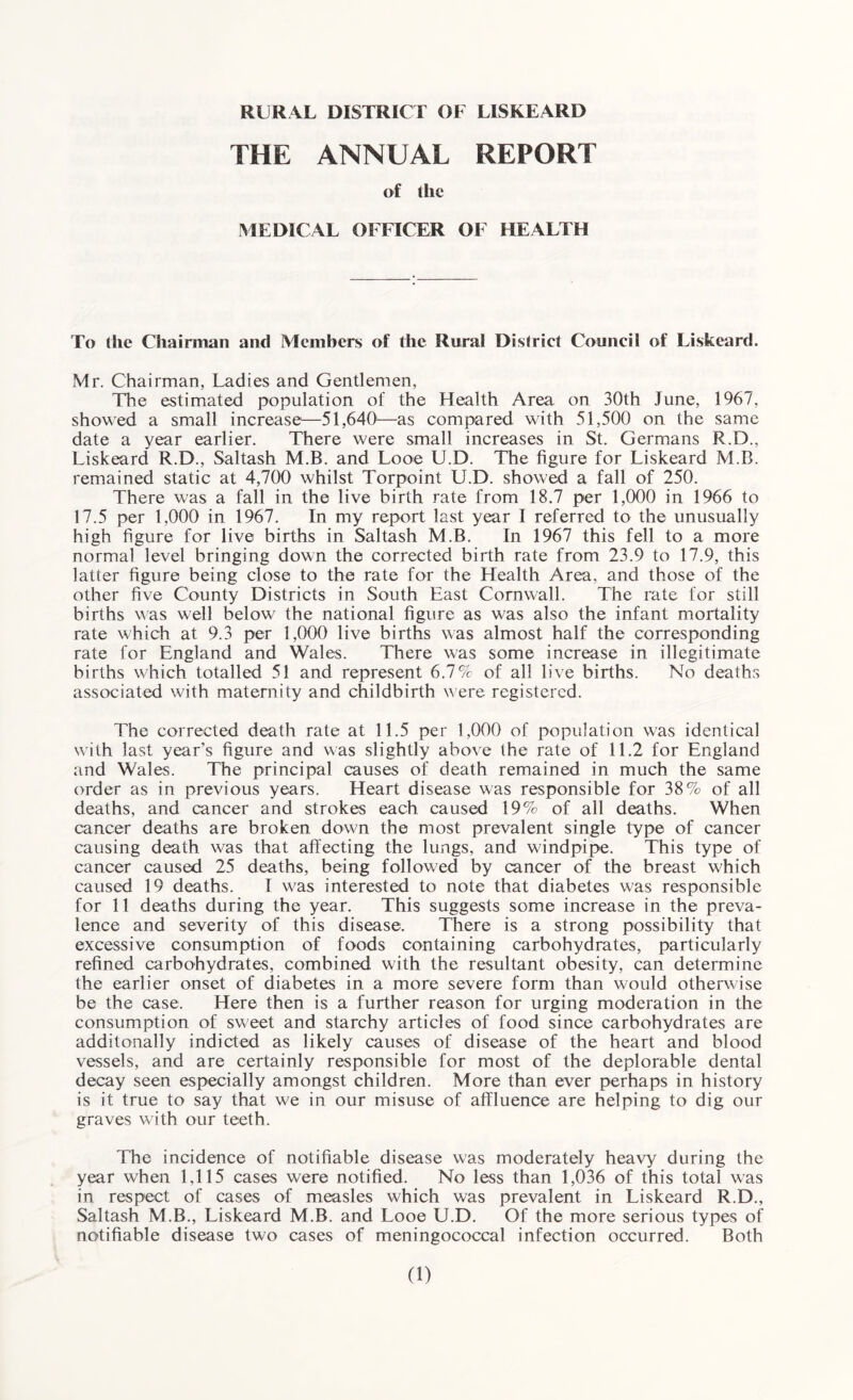 THE ANNUAL REPORT of the MEDICAL OFFICER OF HEALTH To the Chairman and Members of the Rural District Council of Liskeard. Mr. Chairman, Ladies and Gentlemen, The estimated population of the Health Area on 30th June, 1967, showed a small increase—51,640—as compared with 51,500 on the same date a year earlier. There were small increases in St. Germans R.D., Liskeard R.D., Saltash M.B. and Looe U.D. The figure for Liskeard M.B. remained static at 4,700 whilst Torpoint U.D. showed a fall of 250. There was a fall in the live birth rate from 18.7 per 1,000 in 1966 to 17.5 per 1,000 in 1967. In my report last year I referred to the unusually high figure for live births in Saltash M.B. In 1967 this fell to a more normal level bringing down the corrected birth rate from 23.9 to 17.9, this latter figure being close to the rate for the Health Area, and those of the other five County Districts in South East Cornwall. The rate for still births was well below the national figure as was also the infant mortality rate which at 9.3 per 1,000 live births was almost half the corresponding rate for England and Wales. There was some increase in illegitimate births which totalled 51 and represent 6.7% of all live births. No deaths associated with maternity and childbirth were registered. The corrected death rate at 11.5 per 1,000 of population was identical w ith last year’s figure and was slightly above the rate of 11.2 for England and Wales. The principal causes of death remained in much the same order as in previous years. Heart disease was responsible for 38% of all deaths, and cancer and strokes each caused 19% of all deaths. When cancer deaths are broken down the most prevalent single type of cancer causing death was that affecting the lungs, and windpipe. This type of cancer caused 25 deaths, being followed by cancer of the breast wLich caused 19 deaths. I was interested to note that diabetes was responsible for 11 deaths during the year. This suggests some increase in the preva¬ lence and severity of this disease. There is a strong possibility that excessive consumption of foods containing carbohydrates, particularly refined carbohydrates, combined with the resultant obesity, can determine the earlier onset of diabetes in a more severe form than would otherwise be the case. Here then is a further reason for urging moderation in the consumption of sweet and starchy articles of food since carbohydrates are additonally indicted as likely causes of disease of the heart and blood vessels, and are certainly responsible for most of the deplorable dental decay seen especially amongst children. More than ever perhaps in history is it true to say that w^e in our misuse of affluence are helping to dig our graves with our teeth. The incidence of notifiable disease was moderately heavy during the year when 1,115 cases were notified. No less than 1,036 of this total was in respect of cases of measles which was prevalent in Liskeard R.D., Saltash M.B., Liskeard M.B. and Looe U.D. Of the more serious types of notifiable disease two cases of meningococcal infection occurred. Both