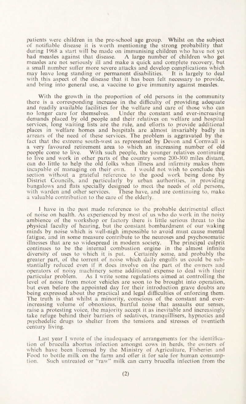 patients were children in the pre-school age group. Whilst on the subject o£ notifiable disease it is worth mentioning the strong probability that during 1968 a start will be made on immunising children who have not yet had measles against that disease. A large number of children who get measles are not seriously ill and make a quick and complete recovery, but a small number suffer more severe attacks and develop complications which may leave long standing or permanent disabilities. It is largely to deal with this aspect of the disease that it has been felt necessary to provide, and bring into general use, a vaccine to give immunity against measles. With the growth in the proportion of old persons in the community there is a corresponding increase in the difficulty of providing adequate and readily available facilities for the welfare and care of those who can no longer care for themselves. Under the constant and ever-increasing demands placed by old people and their relatives on welfare and hospital services, long waiting lists are the rule, and efforts to provide additional places in welfare homes and hospitals are almost invariably badly in arrears of the need of these services. The problem is aggravated by the fact that the extreme south-west as represented by Devon and Cornwall is a very favoured retirement area to which an increasing number of old people come to live. With such people, the younger relatives continuing to live and work in other parts of the country some 200-300 miles distant, can do little to help the old folks when illness and infirmity makes them incapable of managing on their own. 1 would not wish to conclude this section without a grateful reference to the good work being done by District Councils, and particularly by urban authorities, in providing bungalows and flats specially designed to meet the needs of old persons, with warden and other services. These have, and are continuing to, make a valuable contribution to the care of the elderly. 1 have in the past made reference to the probable detrimental effect of noise on health. As experienced by most of us who do work in the noisy ambience of the workshop or factory there is little serious threat to the physical faculty of hearing, but the constant bombardment of our waking minds by noise which is well-nigh impossible to avoid must cause mental fatigue, and in some measure contribute to the neuroses and psychosomatic illnesses that are so widespread in modern society. The principal culprit continues to be the internal combustion engine in the almost infinite diversity of uses to which it is put. Certainly some, and probably the greater part, of the torrent of noise which daily engulfs us could be sub¬ stantially reduced even if it does involve on the part of the owners and operators of noisy machinery some additional expense to deal with their particular problem. As I write some regulations aimed at controlling the level of noise from motor vehicles are soon to be brought into operation, but even before the appointed day for their introduction grave doubts are being expressed about the practical and legal difficulties of enforcing them. The truth is that whilst a minority, conscious of the constant and ever- increasing volume of obnoxious, hurtful noise that assaults our senses, raise a protesting voice, the majority accept it as inevitable and increasingly take refuge behind their barriers of sedatives, tranquillisers, hypnotics and psychedelic drugs to shelter from the tensions and stresses of twentieth century living. Last year I WTote of the inadequacy of arrangements for the identifica¬ tion of brucella abortus infection amongst cows in herds, the owners of which have been licensed by the Ministry of Agriculture, Fisheries and Food to bottle milk on the farm and offer it for sale for human consump¬ tion. Such untreated or “raw” milk can carry brucella infection from the