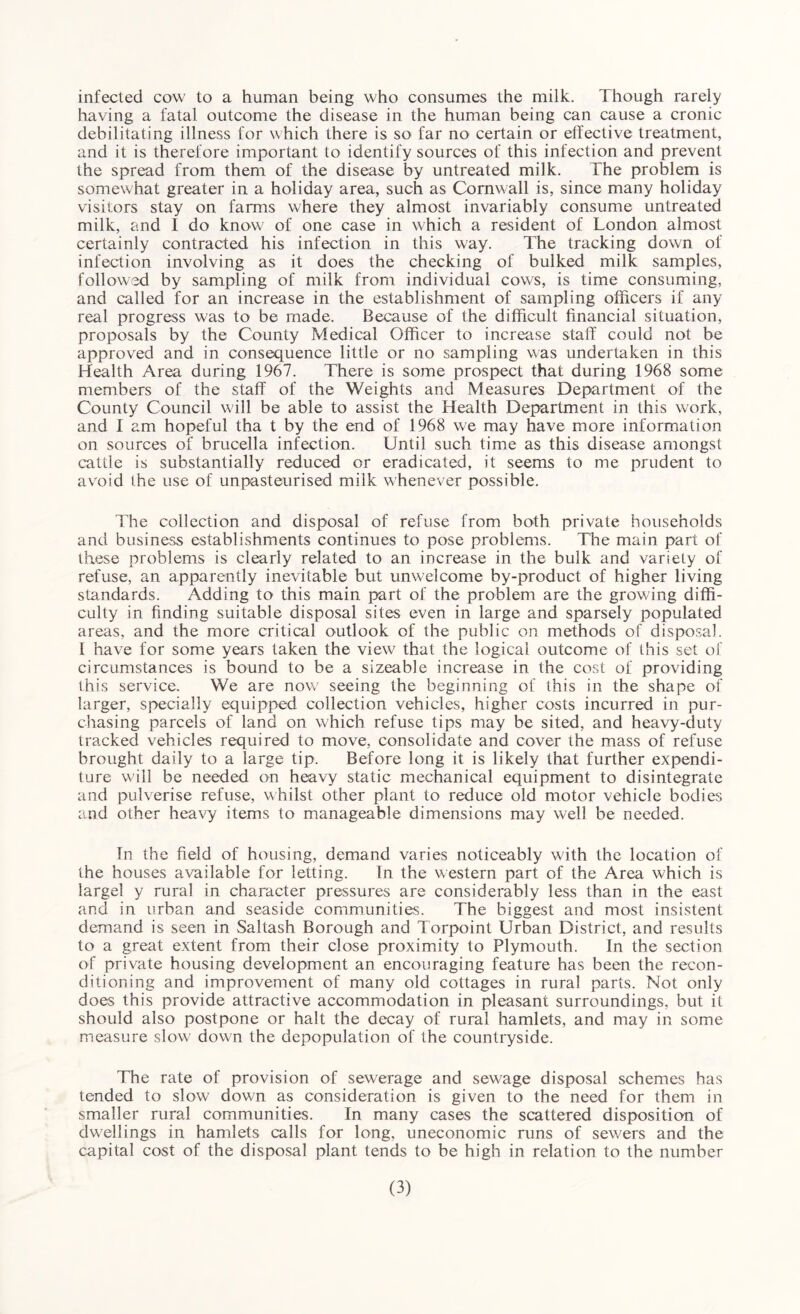 infected cow to a human being who consumes the milk. Though rarely having a fatal outcome the disease in the human being can cause a cronic debilitating illness for which there is so far no certain or effective treatment, and it is therefore important to identify sources of this infection and prevent the spread from them of the disease by untreated milk. The problem is somewhat greater in a holiday area, such as Cornwall is, since many holiday visitors stay on farms where they almost invariably consume untreated milk, and I do know of one case in which a resident of Tondon almost certainly contracted his infection in this way. The tracking down of infection involving as it does the checking of bulked milk samples, followed by sampling of milk from individual cows, is time consuming, and called for an increase in the establishment of sampling officers if any real progress was to be made. Because of the difficult financial situation, proposals by the County Medical Officer to increase staff could not be approved and in consequence little or no sampling was undertaken in this Health Area during 1967. There is some prospect that during 1968 some members of the staff of the Weights and Measures Department of the County Council will be able to assist the Health Department in this work, and f am hopeful tha t by the end of 1968 we may have more information on sources of brucella infection. Until such time as this disease amongst cattle is substantially reduced or eradicated, it seems to me prudent to avoid the use of unpasteurised milk whenever possible. The collection and disposal of refuse from both private households and business establishments continues to pose problems. The main part of these problems is clearly related to an increase in the bulk and variety of refuse, an apparently inevitable but unwelcome by-product of higher living standards. Adding to this main part of the problem are the growing diffi¬ culty in finding suitable disposal sites even in large and sparsely populated areas, and the more critical outlook of the public on methods of disposal. 1 have for some years taken the view that the logical outcome of this set of circumstances is bound to be a sizeable increase in the cost of providing this service. We are now seeing the beginning of this in the shape of larger, specially equipped collection vehicles, higher costs incurred in pur¬ chasing parcels of land on which refuse tips may be sited, and heavy-duty tracked vehicles required to move, consolidate and cover the mass of refuse brought daily to a large tip. Before long it is likely that further expendi¬ ture will be needed on heavy static mechanical equipment to disintegrate and pulverise refuse, whilst other plant to reduce old motor vehicle bodies and other heavy items to manageable dimensions may well be needed. In the field of housing, demand varies noticeably with the location of the houses available for letting. In the western part of the Area which is largel y rural in character pressures are considerably less than in the east and in urban and seaside communities. The biggest and most insistent demand is seen in Saltash Borough and Torpoint Urban District, and results to a great extent from their close proximity to Plymouth. In the section of private housing development an encouraging feature has been the recon¬ ditioning and improvement of many old cottages in rural parts. Not only does this provide attractive accommodation in pleasant surroundings, but it should also postpone or halt the decay of rural hamlets, and may in some measure slow down the depopulation of the countryside. The rate of provision of sewerage and sewage disposal schemes has tended to slow down as consideration is given to the need for them in smaller rural communities. In many cases the scattered disposition of dwellings in hamlets calls for long, uneconomic runs of sewers and the capital cost of the disposal plant tends to be high in relation to the number