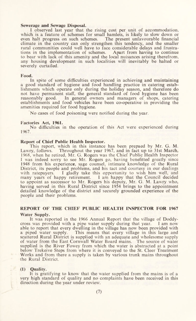 Sewerage and Sewage Disposal. I observed last year that the rising cost per unit of accommodation, which is a feature of schemes for small hamlets, is likely to slow down or even halt progress on such schemes. The present unfavourable financial climate in the country can only strengthen this tendency, and the smaller rural communities could well have to face considerable delays and frustra¬ tions in the implementation of schemes. Apart from having to continue to bear with lack of this amenity and the local nuisances arising therefrom, any housing development in such localities will inevitably be halted or severely curtailed. Food. In spite of some difficulties experienced in achieving and maintaining a good standard of hygiene and food handling practice in catering estab¬ lishments which operate only during the holiday season, and therefore do not have permanent staff, the general standard of food hygiene has been reasonably good. In general owners and managers of shops, catering establishments and food vehicles have been co-operative in providing the amenities required for food hygiene. No cases of food poisoning were notified during the year. Factories Act, 1961. No difficulties in the operation of this Act were experienced during 1967. Report of Chief Public Health Inspector. This report, which in this instance has been prepaed by Mr. G. M. Lawry, follows. Throughout the year 1967, and in fact up to 31st March, 1968, when he retired, Mr. G. Rogers was the Chief Public Health Inspector I was indeed sorry to see Mr. Rogers go, having benefited greatly since 1948 from his experience, sage counsel, intimate knowledge of the Rural District, its people and problems, and his tact and courtesy in our dealings with ratepayers. I gladly take this opportunity to wish him well, and many years of happy retirement. I am happy that the Council decided to appoint as successor to Mr. Rogers his deputy, Mr. G. M. Lawry who, having served in this Rural District since 1954 brings to the appointment detailed knowledge of the district and securely grounded experience of the people and their problems. REPORT OF THE CHIEF PUBLIC HEALTH INSPECTOR FOR 1967 Water Supply. It was reported in the 1966 Annual Report that the village of Doddy- cross was provided with a pipe water supply during that year. I am now' able to report that every dwelling in the village has now been provided with a piped water supply. This means that every village in this large and scattered Rural District is supplied with an adequate and wholesome supply of water from the East Cornwall Water Board mains. The source of water supplied is the River Fowey from w'hich the water is abstracted at a point below Trekeive Steps from where it is conveyed to the St. Cleer Treatment Works and from there a supply is taken by various trunk mains throughout the Rural District. (1) Quality. It is gratifying to know that the water supplied from the mains is of a very high standard of quality and no complaints have been received in this direction during the year under review'.