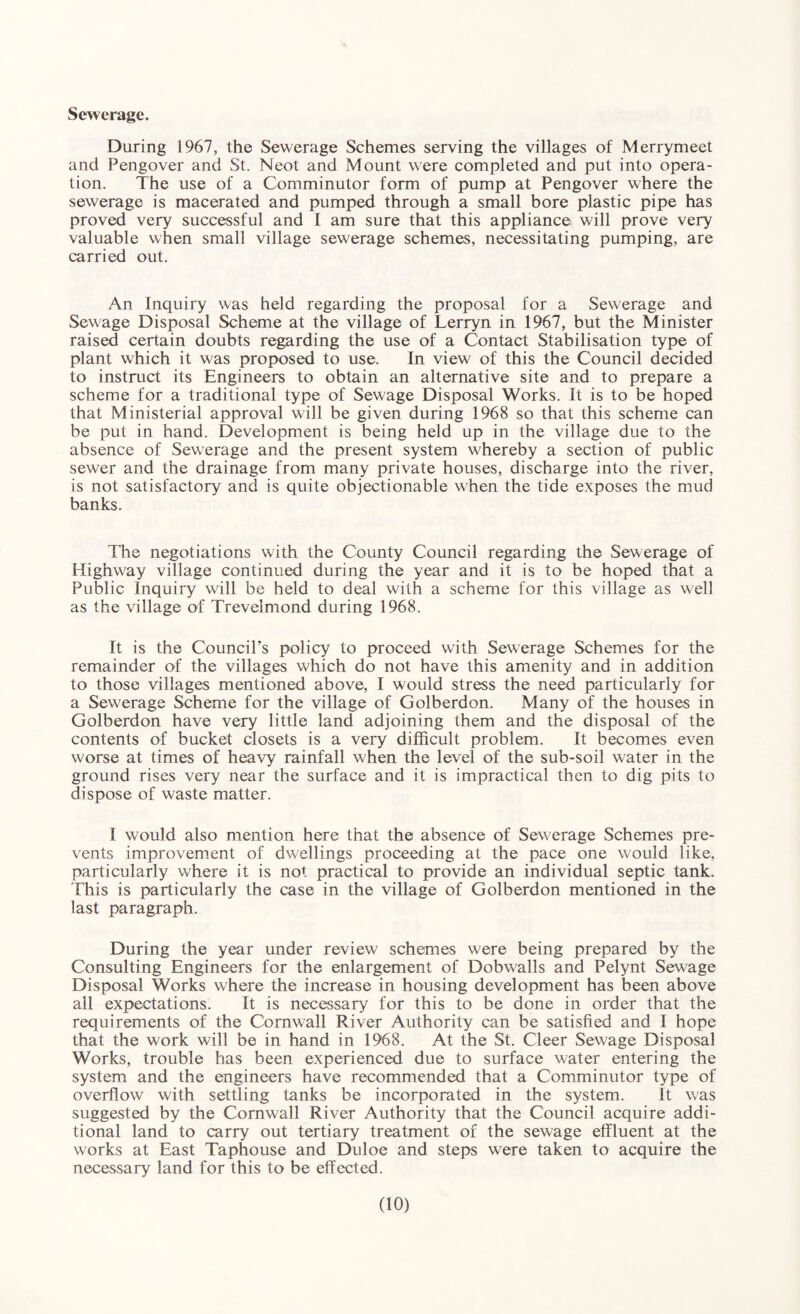 Sewerage. During 1967, the Sewerage Schemes serving the villages of Merrymeet and Pengover and St. Neot and Mount were completed and put into opera¬ tion. The use of a Comminutor form of pump at Pengover where the sewerage is macerated and pumped through a small bore plastic pipe has proved very successful and I am sure that this appliance will prove very valuable when small village sewerage schemes, necessitating pumping, are carried out. An Inquiry was held regarding the proposal for a Sewerage and Sewage Disposal Scheme at the village of Lerryn in 1967, but the Minister raised certain doubts regarding the use of a Contact Stabilisation type of plant which it was proposed to use. In view of this the Council decided to instruct its Engineers to obtain an alternative site and to prepare a scheme for a traditional type of Sewage Disposal Works. It is to be hoped that Ministerial approval will be given during 1968 so that this scheme can be put in hand. Development is being held up in the village due to the absence of Sewerage and the present system whereby a section of public sewer and the drainage from many private houses, discharge into the river, is not satisfactory and is quite objectionable when the tide exposes the mud banks. The negotiations with the County Council regarding the Sewerage of Highway village continued during the year and it is to be hoped that a Public Inquiry will be held to deal with a scheme for this village as well as the village of Trevelmond during 1968. It is the Council's policy to proceed with Sewerage Schemes for the remainder of the villages which do not have this amenity and in addition to those villages mentioned above, I would stress the need particularly for a Sewerage Scheme for the village of Golberdon. Many of the houses in Golberdon have very little land adjoining them and the disposal of the contents of bucket closets is a very difficult problem. It becomes even w'orse at times of heavy rainfall when the level of the sub-soil water in the ground rises very near the surface and it is impractical then to dig pits to dispose of waste matter. I would also mention here that the absence of Sewerage Schemes pre¬ vents improvement of dwellings proceeding at the pace one would like, particularly where it is not practical to provide an individual septic tank. This is particularly the case in the village of Golberdon mentioned in the last paragraph. During the year under review schemes were being prepared by the Consulting Engineers for the enlargement of Dobwalls and Pelynt Sewage Disposal Works where the increase in housing development has been above ail expectations. It is necessary for this to be done in order that the requirements of the Cornwall River Authority can be satisfied and I hope that the work will be in hand in 1968. At the St. Cleer Sewage Disposal Works, trouble has been experienced due to surface water entering the system and the engineers have recommended that a Comminutor type of overflow with settling tanks be incorporated in the system. It was suggested by the Cornwall River Authority that the Council acquire addi¬ tional land to carry out tertiary treatment of the sewage effluent at the works at East Taphouse and Duloe and steps were taken to acquire the necessary land for this to1 be effected.