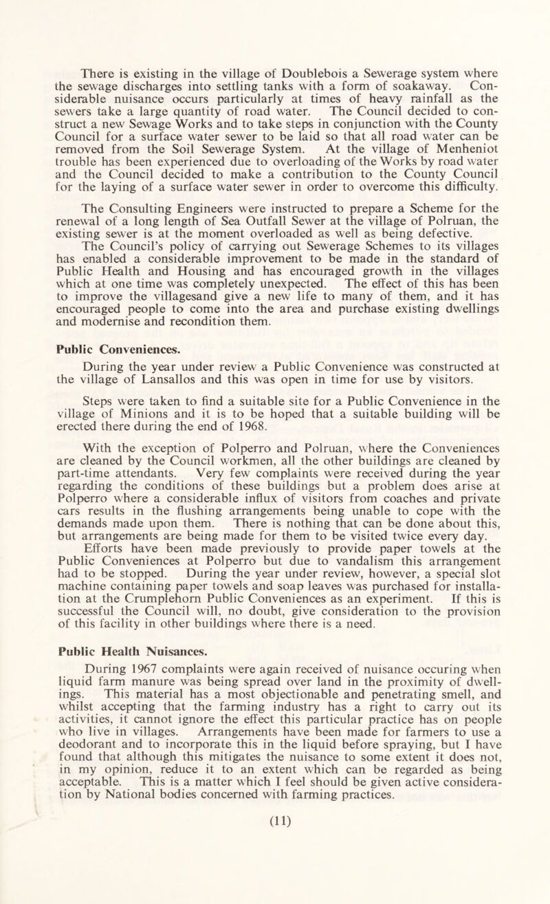 There is existing in the village of Doublebois a Sewerage system where the sewage discharges into settling tanks with a form of soakaway. Con¬ siderable nuisance occurs particularly at times of heavy rainfall as the sewers take a large quantity of road water. The Council decided to con¬ struct a new Sewage Works and to take steps in conjunction with the County Council for a surface water sewer to be laid so that all road water can be removed from the Soil Sewerage System. At the village of Menheniot trouble has been experienced due to overloading of the Works by road water and the Council decided to make a contribution to the County Council for the laying of a surface water sewer in order to overcome this difficulty. The Consulting Engineers were instructed to prepare a Scheme for the renewal of a long length of Sea Outfall Sewer at the village of Polruan, the existing sewer is at the moment overloaded as well as being defective. The Council’s policy of carrying out Sewerage Schemes to its villages has enabled a considerable improvement to be made in the standard of Public Health and Housing and has encouraged growth in the villages which at one time was completely unexpected. The effect of this has been to improve the villagesand give a new life to many of them, and it has encouraged people to come into the area and purchase existing dwellings and modernise and recondition them. Public Conveniences. During the year under review a Public Convenience was constructed at the village of Lansallos and this was open in time for use by visitors. Steps were taken to find a suitable site for a Public Convenience in the village of Minions and it is to be hoped that a suitable building will be erected there during the end of 1968. With the exception of Polperro and Polruan, where the Conveniences are cleaned by the Council workmen, all the other buildings are cleaned by part-time attendants. Very few complaints were received during the year regarding the conditions of these buildings but a problem does arise at Polperro where a considerable influx of visitors from coaches and private cars results in the flushing arrangements being unable to cope with the demands made upon them. There is nothing that can be done about this, but arrangements are being made for them to be visited twice every day. Efforts have been made previously to provide paper towels at the Public Conveniences at Polperro but due to vandalism this arrangement had to be stopped. During the year under review, however, a special slot machine containing paper towels and soap leaves was purchased for installa¬ tion at the Crumplehom Public Conveniences as an experiment. If this is successful the Council will, no doubt, give consideration to the provision of this facility in other buildings where there is a need. Public Health Nuisances. During 1967 complaints were again received of nuisance occuring when liquid farm manure was being spread over land in the proximity of dwell¬ ings. This material has a most objectionable and penetrating smell, and whilst accepting that the farming industry has a right to carry out its activities, it cannot ignore the effect this particular practice has on people who live in villages. Arrangements have been made for farmers to use a deodorant and to incorporate this in the liquid before spraying, but I have found that although this mitigates the nuisance to some extent it does not, in my opinion, reduce it to an extent which can be regarded as being acceptable. This is a matter which I feel should be given active considera¬ tion by National bodies concerned with farming practices.