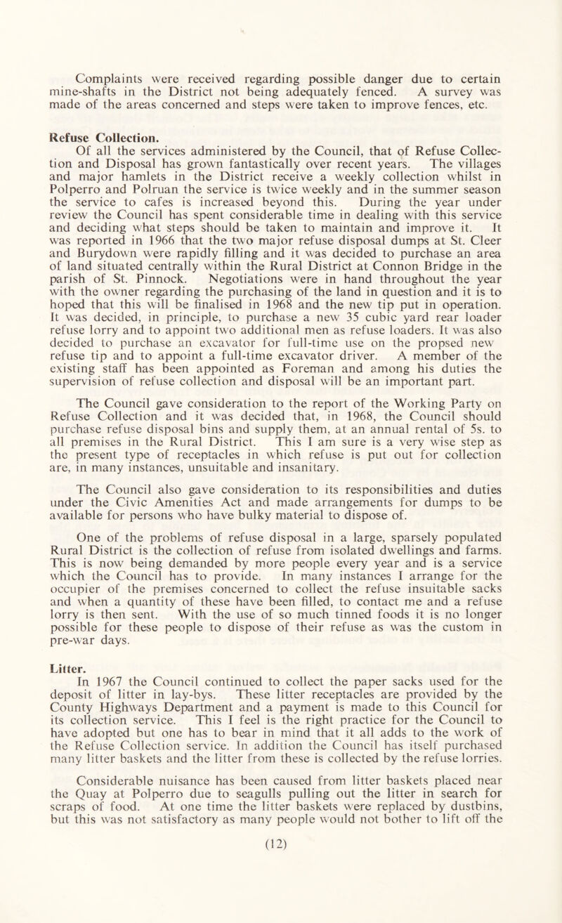 Complaints were received regarding possible danger due to certain mine-shafts in the District not being adequately fenced. A survey was made of the areas concerned and steps were taken to improve fences, etc. Refuse Collection. Of all the services administered by the Council, that of Refuse Collec¬ tion and Disposal has grown fantastically over recent years. The villages and major hamlets in the District receive a weekly collection whilst in Polperro and Polruan the service is twice weekly and in the summer season the service to cafes is increased beyond this. During the year under review the Council has spent considerable time in dealing with this service and deciding what steps should be taken to maintain and improve it. It was reported in 1966 that the two major refuse disposal dumps at St. Cleer and Burydown were rapidly filling and it was decided to purchase an area of land situated centrally within the Rural District at Connon Bridge in the parish of St. Pinnock. Negotiations were in hand throughout the year with the owner regarding the purchasing of the land in question and it is to hoped that this will be finalised in 1968 and the new tip put in operation. It was decided, in principle, to purchase a new 35 cubic yard rear loader refuse lorry and to appoint two additional men as refuse loaders. It was also decided to purchase an excavator for full-time use on the propsed new refuse tip and to appoint a full-time excavator driver. A member of the existing staff has been appointed as Foreman and among his duties the supervision of refuse collection and disposal will be an important part. The Council gave consideration to the report of the Working Party on Refuse Collection and it was decided that, in 1968, the Council should purchase refuse disposal bins and supply them, at an annual rental of 5s. to all premises in the Rural District. This I am sure is a very wise step as the present type of receptacles in which refuse is put out for collection are, in many instances, unsuitable and insanitary. The Council also gave consideration to its responsibilities and duties under the Civic Amenities Act and made arrangements for dumps to be available for persons who have bulky material to dispose of. One of the problems of refuse disposal in a large, sparsely populated Rural District is the collection of refuse from isolated dwellings and farms. This is now being demanded by more people every year and is a service which the Council has to provide. In many instances I arrange for the occupier of the premises concerned to collect the refuse insuitable sacks and when a quantity of these have been filled, to contact me and a refuse lorry is then sent. With the use of so much tinned foods it is no longer possible for these people to dispose of their refuse as was the custom in pre-war days. Litter. In 1967 the Council continued to collect the paper sacks used for the deposit of litter in lay-bys. These litter receptacles are provided by the County Higtrways Department and a payment is made to this Council for its collection service. This I feel is the right practice for the Council to have adopted but one has to bear in mind that it all adds to the work of the Refuse Collection service. In addition the Council has itself purchased many litter baskets and the litter from these is collected by the refuse lorries. Considerable nuisance has been caused from litter baskets placed near the Quay at Polperro due to seagulls pulling out the litter in search for scraps of food. At one time the litter baskets were replaced by dustbins, but this was not satisfactory as many people would not bother to lift off the