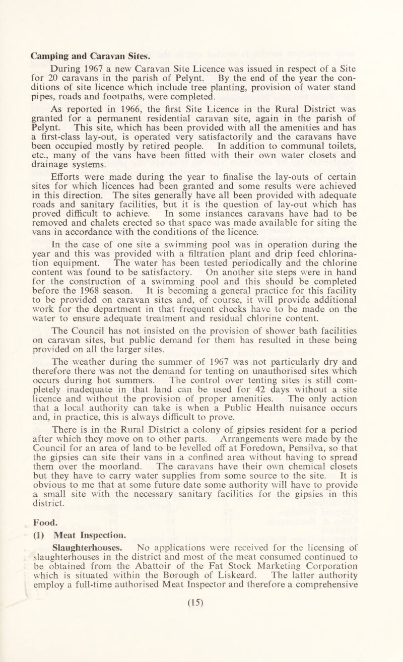 Camping and Caravan Sites. During 1967 a new Caravan Site Licence was issued in respect of a Site for 20 caravans in the parish of Pelynt. By the end of the year the con¬ ditions of site licence which include tree planting, provision of water stand pipes, roads and footpaths, were completed. As reported in 1966, the first Site Licence in the Rural District was granted for a permanent residential caravan site, again in the parish of Pelynt. This site, which has been provided with all the amenities and has a first-class lay-out, is operated very satisfactorily and the caravans have been occupied mostly by retired people. In addition to communal toilets, etc., many of the vans have been fitted with their own water closets and drainage systems. Efforts were made during the year to finalise the lay-outs of certain sites for which licences had been granted and some results were achieved in this direction. The sites generally have all been provided with adequate roads and sanitary facilities, but it is the question of lay-out which has proved difficult to achieve. In some instances caravans have had to be removed and chalets erected so that space was made available for siting the vans in accordance with the conditions of the licence. In the case of one site a swimming pool was in operation during the year and this was provided with a filtration plant and drip feed chlorina¬ tion equipment. The water has been tested periodically and the chlorine content was found to be satisfactory. On another site steps were in hand for the construction of a swimming pool and this should be completed before the 1968 season. It is becoming a general practice for this facility to be provided on caravan sites and, of course, it will provide additional work for the department in that frequent checks have to be made on the water to ensure adequate treatment and residual chlorine content. The Council has not insisted on the provision of shower bath facilities on caravan sites, but public demand for them has resulted in these being provided on all the larger sites. The weather during the summer of 1967 was not particularly dry and therefore there was not the demand for tenting on unauthorised sites which occurs during hot summers. The control over tenting sites is still com¬ pletely inadequate in that land can be used for 42 days without a site licence and without the provision of proper amenities. The only action that a local authority can take is when a Public Health nuisance occurs and, in practice, this is always difficult to prove. There is in the Rural District a colony of gipsies resident for a period after which they move on to other parts. Arrangements were made by the Council for an area of land to be levelled off at Foredown, Pensilva, so that the gipsies can site their vans in a confined area without having to spread them over the moorland. The caravans have their own chemical closets but they have to carry water supplies from some source to the site. It is obvious to me that at some future date some authority will have to provide a small site with the necessary sanitary facilities for the gipsies in this district. Food. (1) Meat Inspection. Slaughterhouses. No applications were received for the licensing of slaughterhouses in the district and most of the meat consumed continued to be obtained from the Abattoir of the Fat Stock Marketing Corporation which is situated within the Borough of Liskeard. The latter authority employ a full-time authorised Meat Inspector and therefore a comprehensive