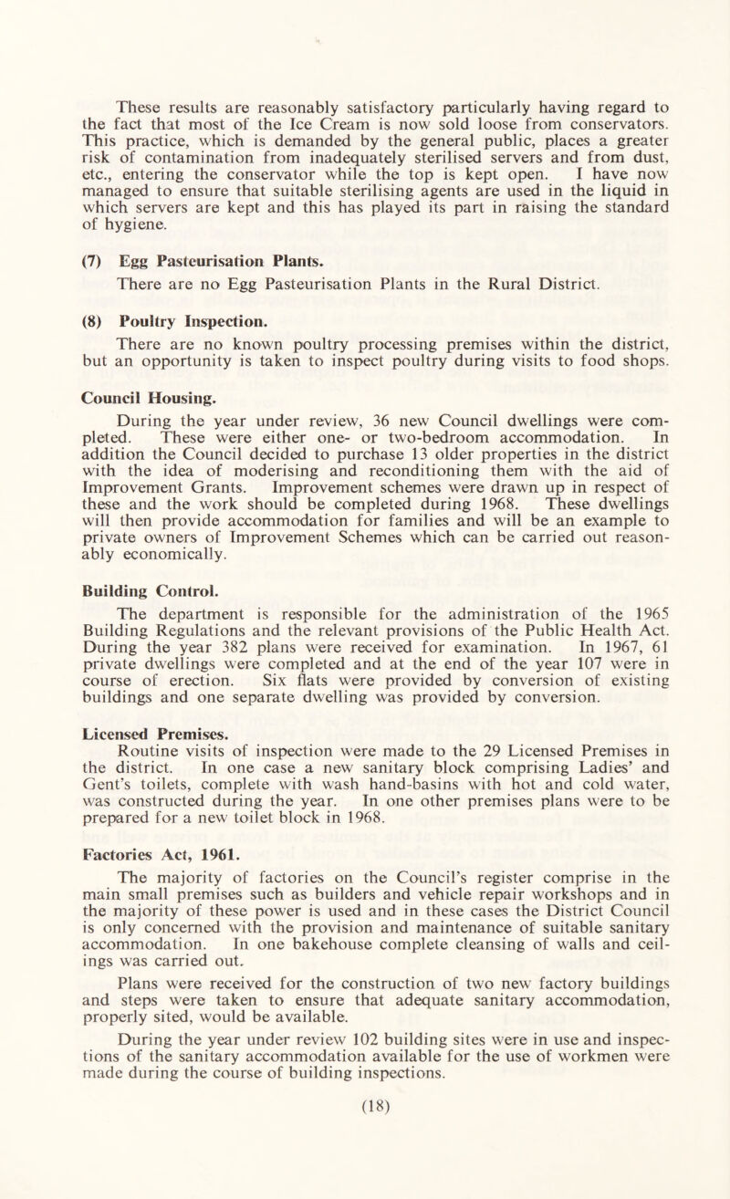 These results are reasonably satisfactory particularly having regard to the fact that most of the Ice Cream is now sold loose from conservators. This practice, which is demanded by the general public, places a greater risk of contamination from inadequately sterilised servers and from dust, etc,, entering the conservator while the top is kept open. I have now managed to ensure that suitable sterilising agents are used in the liquid in which servers are kept and this has played its part in raising the standard of hygiene. (7) Egg Pasteurisation Plants. There are no Egg Pasteurisation Plants in the Rural District. (8) Poultry Inspection. There are no known poultry processing premises within the district, but an opportunity is taken to inspect poultry during visits to food shops. Council Housing. During the year under review, 36 new Council dwellings were com¬ pleted. These were either one- or two-bedroom accommodation. In addition the Council decided to purchase 13 older properties in the district with the idea of moderising and reconditioning them with the aid of Improvement Grants. Improvement schemes were drawn up in respect of these and the work should be completed during 1968. These dwellings will then provide accommodation for families and will be an example to private owners of Improvement Schemes which can be carried out reason¬ ably economically. Building Control. The department is responsible for the administration of the 1965 Building Regulations and the relevant provisions of the Public Health Act. During the year 382 plans were received for examination. In 1967, 61 private dwellings were completed and at the end of the year 107 were in course of erection. Six flats were provided by conversion of existing buildings and one separate dwelling was provided by conversion. Licensed Premises. Routine visits of inspection were made to the 29 Licensed Premises in the district. In one case a new sanitary block comprising Ladies’ and Gent’s toilets, complete with wash hand-basins with hot and cold water, was constructed during the year. In one other premises plans were to be prepared for a new toilet block in 1968. Factories Act, 1961. The majority of factories on the Council’s register comprise in the main small premises such as builders and vehicle repair workshops and in the majority of these power is used and in these cases the District Council is only concerned with the provision and maintenance of suitable sanitary accommodation. In one bakehouse complete cleansing of walls and ceil¬ ings was carried out. Plans were received for the construction of two new factory buildings and steps were taken to ensure that adequate sanitary accommodation, properly sited, would be available. During the year under review 102 building sites were in use and inspec¬ tions of the sanitary accommodation available for the use of workmen were made during the course of building inspections.