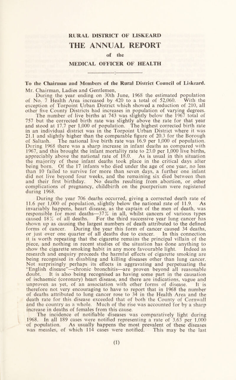 THE ANNUAL REPORT of the MEDICAL OFFICER OF HEALTH To the Chainnan and Members of the Rural District Council of Liskcard. Mr. Chairman, Ladies and Gentlemen, During the year ending on 30th June, 1968 the estimated population of No. 7 Health Area increased by 420 to a total of 52,060. With the exception of Torpoint Urban District which showed a reduction of 210, all other five County Districts had increases in population of varying degrees. The number of live births at 743 was slightly below the 1967 total of 757 but the corrected birth rate was slightly above the rate for that year and stood at 17.7 per 1,000 of population. The highest corrected birth rate in an individual district was in the Torpoint Urban District where it was 21.1 and slightly higher than the comparable figure of 20.3 for the Borough of vSaltash. The national live birth rate was 16.9 per 1,000 of population. During 1968 there was a sharp increase in infant deaths as compared with 1967, and this brought the infant mortality rate to 23.0 per 1,000 live births, appreciably above the national rate of 18.0. As is usual in this situation the majority of these infant deaths took place in the critical days after being born. Of the 17 infants who died under the age of one year, no less than 10 failed to survive for more than seven days, a further one infant did not live beyond four weeks, and the remaining six died between then and their first birthday. No deaths resulting from abortion, or other complications of pregnancy, childbirth on the puerperium were registered during 1968. During the year 706 deaths occurred, giving a corrected death rate of 11.6 per 1,000 of population, slightly below the national rate of 11.9. As invariably happens, heart disease, as the captain of the men of death, was responsible for most deaths—37% in all, whilst cancers of various types caused 18% of all deaths. For the third successive year lung cancer has shown up as causing the largest numbers of death attributed to the defined forms of cancer. During the year this form of cancer caused 34 deaths, or just over one quarter of all deaths due to cancer. In this connection it is worth repeating that the cigarette remains the principal villain of the piece, and nothing in recent studies of the situation has done anything to show the cigarette smoking habit in any more favourable light. Indeed as research and enquiry proceeds the harmful effects of cigarette smoking are being recognised in disabling and killing diseases other than lung cancer. Not surprisingly perhaps its effects in aggravating and perpetuating the “English disease”—chronic bronchitis—are proven beyond all reasonable doubt. It is also being recognised as having some part in the causation of ischaemic (coronary) heart disease, and there are indications, vague and unproven as yet, of an association with other forms of disease. It is therefore not very encouraging to have to report that in 1968 the number of deaths attributed to lung cancer rose to 34 in the Health Area and the death rate for this disease exceeded that of both the County of Cornwall and the country as a whole. Much of the rise was accounted for by a sharp increase in deaths of females from this cause. The incidence of notifiable diseases was comparatively light during 1968. In all 189 cases were notified representing a rate of 3.63 per 1,000 of population. As usually happens the most prevalent of these diseases was measles, of which 114 cases were notified. This may be the last