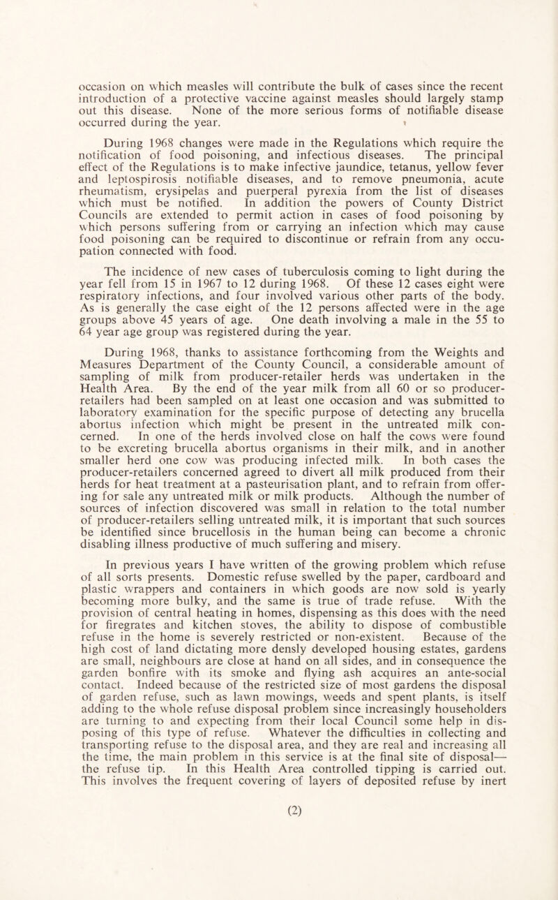 occasion on which measles will contribute the bulk of cases since the recent introduction of a protective vaccine against measles should largely stamp out this disease. None of the more serious forms of notifiable disease occurred during the year. » During 1968 changes were made in the Regulations which require the notification of food poisoning, and infectious diseases. The principal effect of the Regulations is to make infective jaundice, tetanus, yellow fever and leptospirosis notifiable diseases, and to remove pneumonia, acute rheumatism, erysipelas and puerperal pyrexia from the list of diseases which must be notified. In addition the powers of County District Councils are extended to permit action in cases of food poisoning by which persons suffering from or carrying an infection which may cause food poisoning can be required to discontinue or refrain from any occu¬ pation connected with food. The incidence of new cases of tuberculosis coming to light during the year fell from 15 in 1967 to 12 during 1968. Of these 12 cases eight were respiratory infections, and four involved various other parts of the body. As is generally the case eight of the 12 persons affected were in the age groups above 45 years of age. One death involving a male in the 55 to 64 year age group was registered during the year. During 1968, thanks to assistance forthcoming from the Weights and Measures Department of the County Council, a considerable amount of sampling of milk from producer-retailer herds was undertaken in the Health Area. By the end of the year milk from all 60 or so producer- retailers had been sampled on at least one occasion and was submitted to laboratory examination for the specific purpose of detecting any brucella abortus infection which might be present in the untreated milk con¬ cerned. In one of the herds involved close on half the cows were found to be excreting brucella abortus organisms in their milk, and in another smaller herd one cow was producing infected milk. In both cases the producer-retailers concerned agreed to divert all milk produced from their herds for heat treatment at a pasteurisation plant, and to refrain from offer¬ ing for sale any untreated milk or milk products. Although the number of sources of infection discovered was small in relation to the total number of producer-retailers selling untreated milk, it is important that such sources be identified since brucellosis in the human being can become a chronic disabling illness productive of much suffering and misery. In previous years I have written of the growing problem which refuse of all sorts presents. Domestic refuse swelled by the paper, cardboard and plastic wrappers and containers in which goods are now sold is yearly becoming more bulky, and the same is true of trade refuse. With the provision of central heating in homes, dispensing as this does with the need for firegrates and kitchen stoves, the ability to dispose of combustible refuse in the home is severely restricted or non-existent. Because of the high cost of land dictating more densly developed housing estates, gardens are small, neighbours are close at hand on all sides, and in consequence the garden bonfire with its smoke and flying ash acquires an ante-social contact. Indeed because of the restricted size of most gardens the disposal of garden refuse, such as lawn mowings, weeds and spent plants, is itself adding to the whole refuse disposal problem since increasingly householders are turning to and expecting from their local Council some help in dis¬ posing of this type of refuse. Whatever the difficulties in collecting and transporting refuse to the disposal area, and they are real and increasing all the time, the main problem in this service is at the final site of disposal— the refuse tip. In this Health Area controlled tipping is carried out. This involves the frequent covering of layers of deposited refuse by inert