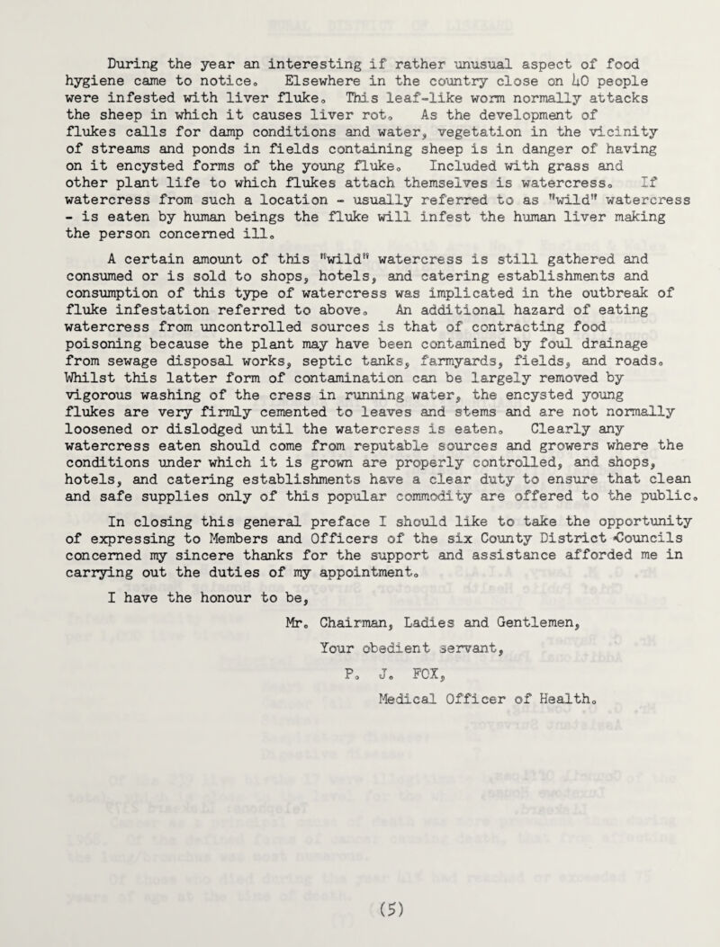 During the year an interesting if rather unusual aspect of food hygiene came to notice„ Elsewhere in the country close on hO people were infested with liver fluke0 This leaf-like worm normally attacks the sheep in which it causes liver rot0 As the development of flukes calls for damp conditions and water, vegetation in the vicinity of streams and ponds in fields containing sheep is in danger of having on it encysted forms of the young fluke0 Included with grass and other plant life to which flukes attach themselves is watercress,, If watercress from such a location - usually referred to as ’’wild5' watercress - is eaten by human beings the fluke will infest the human liver making the person concerned ill„ A certain amount of this wild watercress is still gathered and consumed or is sold to shops, hotels, and catering establishments and consumption of this type of watercress was implicated in the outbreak of fluke infestation referred to above,. An additional hazard of eating watercress from uncontrolled sources is that of contracting food poisoning because the plant may have been contamined by foul drainage from sewage disposal works, septic tanks, farmyards, fields, and roads,, Whilst this latter form of contamination can be largely removed by vigorous washing of the cress in running water, the encysted young flukes are very firmly cemented to leaves and stems and are not normally loosened or dislodged until the watercress is eaten. Clearly any watercress eaten should come from reputable sources and growers where the conditions under which it is grown are properly controlled, and shops, hotels, and catering establishments have a clear duty to ensure that clean and safe supplies only of this popular commodity are offered to the public0 In closing this general preface I should like to take the opportunity of expressing to Members and Officers of the six County District -Councils concerned my sincere thanks for the support and assistance afforded me in carrying out the duties of my appointment,, I have the honour to be, Mr0 Chairman, Ladies and Gentlemen, Your obedient servant, P0 J„ FOX, Medical Officer of Health„